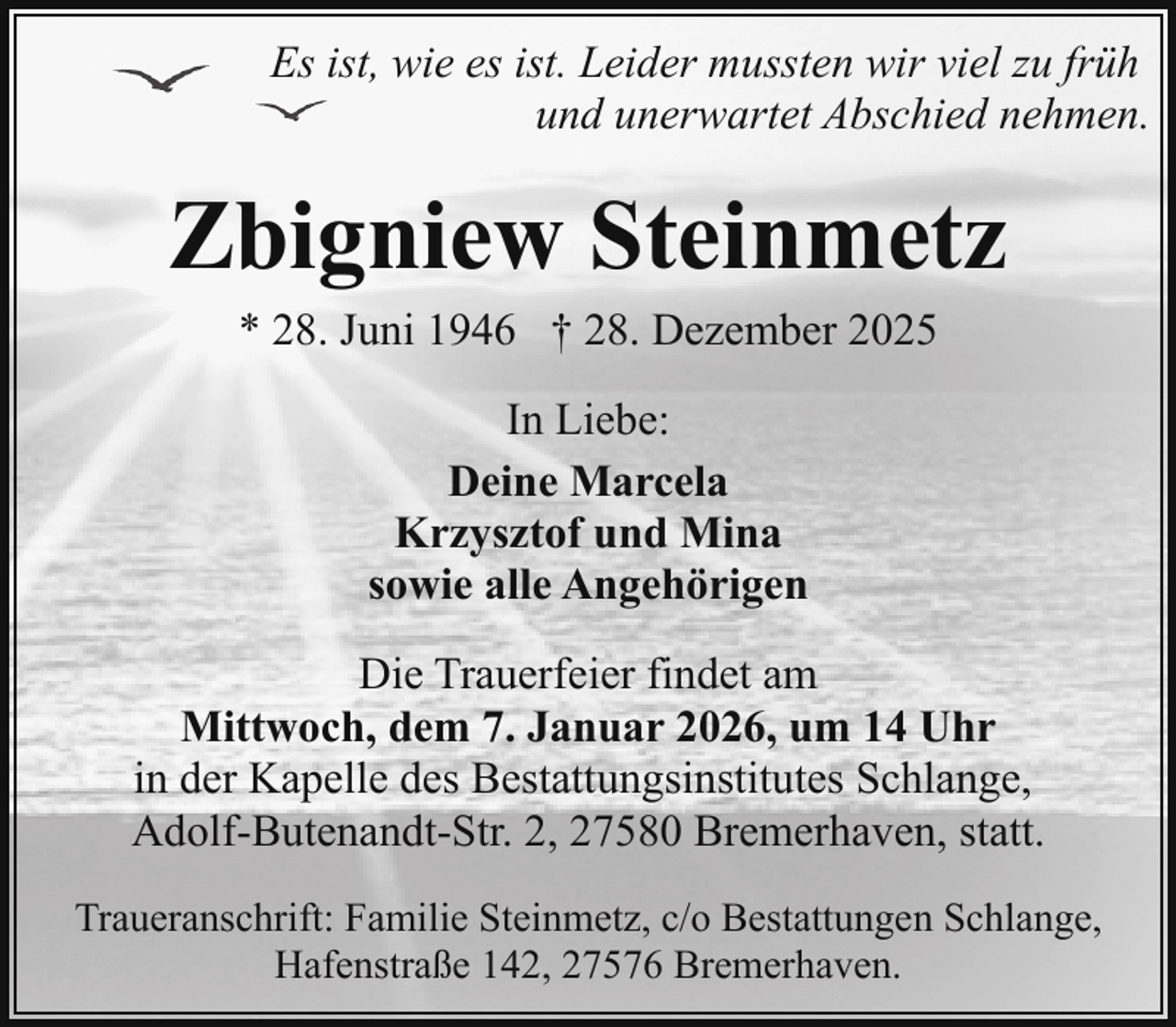 <p>Es ist, wie es ist. Leider mussten wir viel zu früh<br />und unerwartet Abschied nehmen.</p><p>Zbigniew Steinmetz<br />* 28. Juni 1946 † 28. Dezember 2025<br />In Liebe:<br />Deine Marcela<br />Krzysztof und Mina<br />sowie alle Angehörigen<br />Die Trauerfeier findet am<br />Mittwoch, dem 7. Januar 2026, um 14 Uhr<br />in der Kapelle des Bestattungsinstitutes Schlange,<br />Adolf-Butenandt-Str. 2, 27580 Bremerhaven, statt.<br />Traueranschrift: Familie Steinmetz, c/o Bestattungen Schlange,<br />Hafenstraße 142, 27576 Bremerhaven.</p>