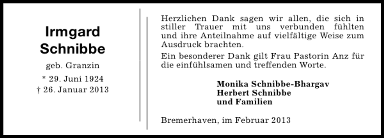 <p>Irmgard<br />Schnibbe<br />geb. Granzin<br />* 29. Juni 1924<br />† 26. Januar 2013</p><p>Herzlichen Dank sagen wir allen, die sich in<br />stiller Trauer mit uns verbunden fühlten<br />und ihre Anteilnahme auf vielfältige Weise zum<br />Ausdruck brachten.<br />Ein besonderer Dank gilt Frau Pastorin Anz für<br />die einfühlsamen und treffenden Worte.<br />Monika Schnibbe-Bhargav<br />Herbert Schnibbe<br />und Familien<br />Bremerhaven, im Februar 2013</p>