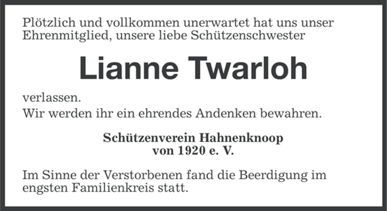 <p>Plötzlich und vollkommen unerwartet hat uns unser<br />Ehrenmitglied, unsere liebe Schützenschwester</p><p>Lianne Twarloh<br />verlassen.<br />Wir werden ihr ein ehrendes Andenken bewahren.<br />Schützenverein Hahnenknoop<br />von 1920 e. V.<br />Im Sinne der Verstorbenen fand die Beerdigung im<br />engsten Familienkreis statt.</p>