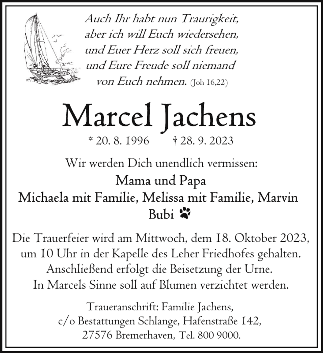 <p>Auch Ihr habt nun Traurigkeit,<br />aber ich will Euch wiedersehen,<br />und Euer Herz soll sich freuen,<br />und Eure Freude soll niemand<br />von Euch nehmen. (Joh 16,22)</p><p>* 20. 8. 1996</p><p>† 28. 9. 2023</p><p>Wir werden Dich unendlich vermissen:</p><p>Die Trauerfeier wird am Mittwoch, dem 18. Oktober 2023,<br />um 10 Uhr in der Kapelle des Leher Friedhofes gehalten.<br />Anschließend erfolgt die Beisetzung der Urne.<br />In Marcels Sinne soll auf Blumen verzichtet werden.<br />Traueranschrift: Familie Jachens,<br />c/o Bestattungen Schlange, Hafenstraße 142,<br />27576 Bremerhaven, Tel. 800 9000.</p>