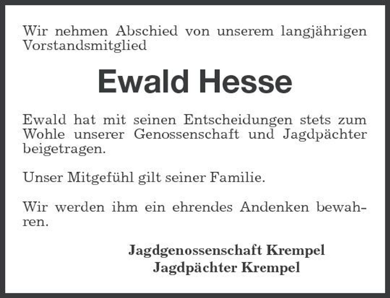 <p>Wir nehmen Abschied von unserem langjährigen Vorstandsmitglied</p><p>Ewald Hesse<br />Ewald hat mit seinen Entscheidungen stets zum Wohle unserer Genossenschaft und Jagdpächter beigetragen. Unser Mitgefühl gilt seiner Familie. Wir werden ihm ein ehrendes Andenken bewahren. Jagdgenossenschaft Krempel Jagdpächter Krempel</p>