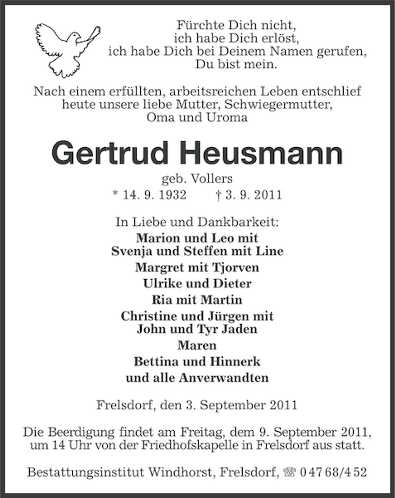 <p>Fürchte Dich nicht,<br />ich habe Dich erlöst,<br />ich habe Dich bei Deinem Namen gerufen,<br />Du bist mein.<br />Nach einem erfüllten, arbeitsreichen Leben entschlief<br />heute unsere liebe Mutter, Schwiegermutter,<br />Oma und Uroma</p><p>Gertrud Heusmann<br />geb. Vollers<br />* 14. 9. 1932<br />† 3. 9. 2011<br />In Liebe und Dankbarkeit:<br />Marion und Leo mit<br />Svenja und Steffen mit Line<br />Margret mit Tjorven<br />Ulrike und Dieter<br />Ria mit Martin<br />Christine und Jürgen mit<br />John und Tyr Jaden<br />Maren<br />Bettina und Hinnerk<br />und alle Anverwandten<br />Frelsdorf, den 3. September 2011<br />Die Beerdigung findet am Freitag, dem 9. September 2011,<br />um 14 Uhr von der Friedhofskapelle in Frelsdorf aus statt.<br />Bestattungsinstitut Windhorst, Frelsdorf, 0 47 68/4 52</p>