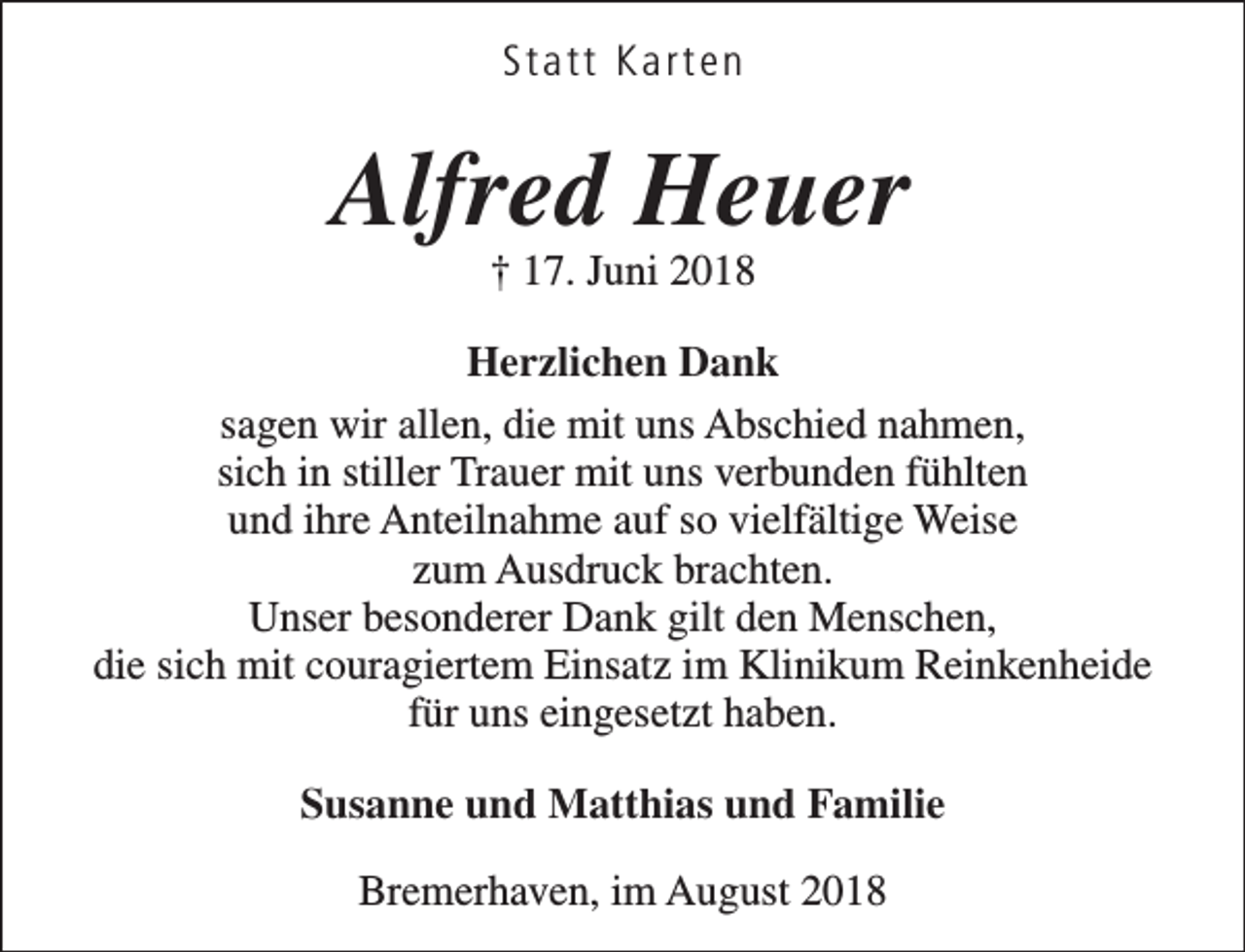 <p>Statt Karten</p>
<p>Alfred Heuer<br />† 17. Juni 2018</p>
<p>Herzlichen Dank<br />sagen wir allen, die mit uns Abschied nahmen,<br />sich in stiller Trauer mit uns verbunden fühlten<br />und ihre Anteilnahme auf so vielfältige Weise<br />zum Ausdruck brachten.<br />Unser besonderer Dank gilt den Menschen,<br />die sich mit couragiertem Einsatz im Klinikum Reinkenheide<br />für uns eingesetzt haben.<br />Susanne und Matthias und Familie<br />Bremerhaven, im August 2018</p>