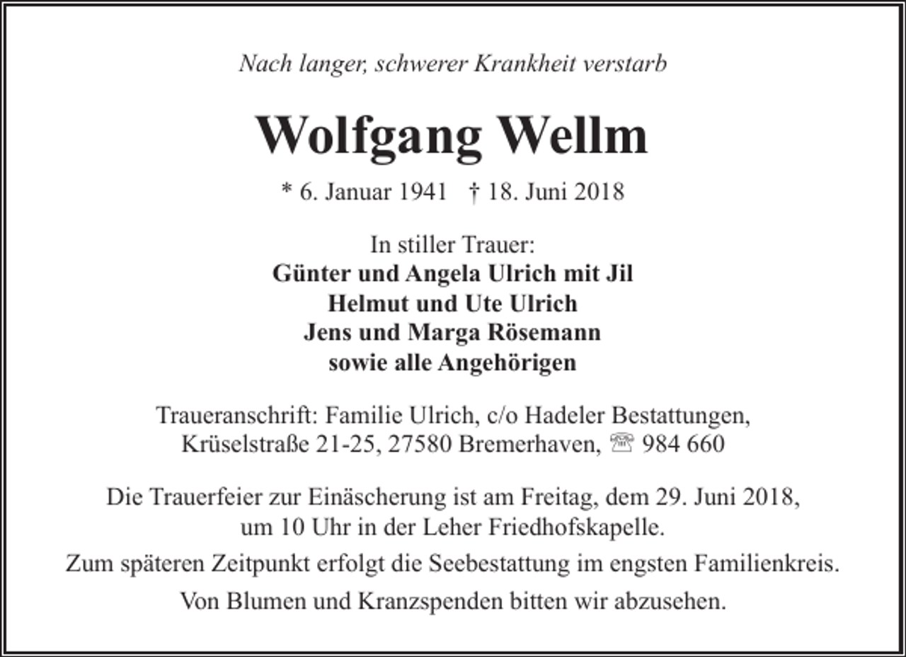 <p>Nach langer, schwerer Krankheit verstarb</p><p>Wolfgang Wellm<br />* 6. Januar 1941 † 18. Juni 2018<br />In stiller Trauer:<br />Günter und Angela Ulrich mit Jil<br />Helmut und Ute Ulrich<br />Jens und Marga Rösemann<br />sowie alle Angehörigen<br />Traueranschrift: Familie Ulrich, c/o Hadeler Bestattungen,<br />Krüselstraße 21-25, 27580 Bremerhaven, ' 984 660<br />Die Trauerfeier zur Einäscherung ist am Freitag, dem 29. Juni 2018,<br />um 10 Uhr in der Leher Friedhofskapelle.<br />Zum späteren Zeitpunkt erfolgt die Seebestattung im engsten Familienkreis.<br />Von Blumen und Kranzspenden bitten wir abzusehen.</p>