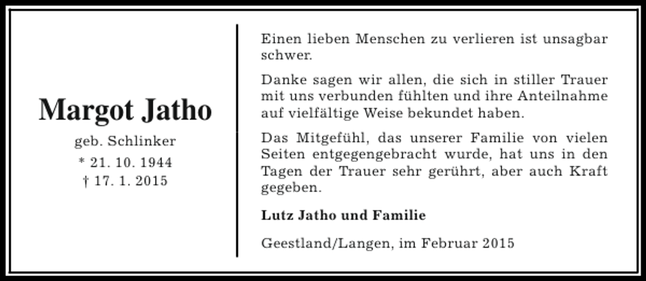 <p>Einen lieben Menschen zu verlieren ist unsagbar<br />schwer.</p><p>Margot Jatho<br />geb. Schlinker<br />* 21. 10. 1944<br />† 17. 1. 2015</p><p>Danke sagen wir allen, die sich in stiller Trauer<br />mit uns verbunden fühlten und ihre Anteilnahme<br />auf vielfältige Weise bekundet haben.<br />Das Mitgefühl, das unserer Familie von vielen<br />Seiten entgegengebracht wurde, hat uns in den<br />Tagen der Trauer sehr gerührt, aber auch Kraft<br />gegeben.<br />Lutz Jatho und Familie<br />Geestland/Langen, im Februar 2015</p>