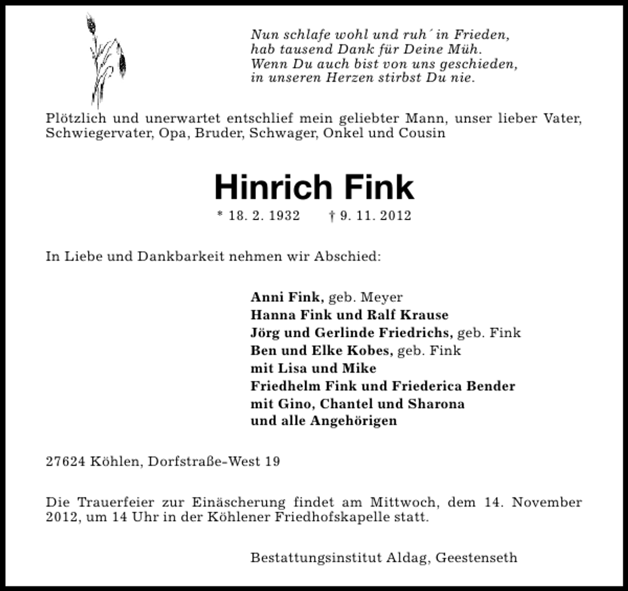 <p>Nun schlafe wohl und ruh´ in Frieden,<br />hab tausend Dank für Deine Müh.<br />Wenn Du auch bist von uns geschieden,<br />in unseren Herzen stirbst Du nie.<br />Plötzlich und unerwartet entschlief mein geliebter Mann, unser lieber Vater,<br />Schwiegervater, Opa, Bruder, Schwager, Onkel und Cousin</p><p>Hinrich Fink<br />* 18. 2. 1932</p><p>† 9. 11. 2012</p><p>In Liebe und Dankbarkeit nehmen wir Abschied:<br />Anni Fink, geb. Meyer<br />Hanna Fink und Ralf Krause<br />Jörg und Gerlinde Friedrichs, geb. Fink<br />Ben und Elke Kobes, geb. Fink<br />mit Lisa und Mike<br />Friedhelm Fink und Friederica Bender<br />mit Gino, Chantel und Sharona<br />und alle Angehörigen<br />27624 Köhlen, Dorfstraße-West 19<br />Die Trauerfeier zur Einäscherung findet am Mittwoch, dem 14. November<br />2012, um 14 Uhr in der Köhlener Friedhofskapelle statt.<br />Bestattungsinstitut Aldag, Geestenseth</p>