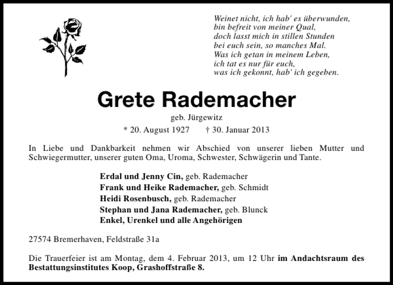 <p>Weinet nicht, ich hab' es überwunden,<br />bin befreit von meiner Qual,<br />doch lasst mich in stillen Stunden<br />bei euch sein, so manches Mal.<br />Was ich getan in meinem Leben,<br />ich tat es nur für euch,<br />was ich gekonnt, hab' ich gegeben.</p><p>Grete Rademacher<br />geb. Jürgewitz<br />* 20. August 1927<br />† 30. Januar 2013</p><p>In Liebe und Dankbarkeit nehmen wir Abschied von unserer lieben Mutter und<br />Schwiegermutter, unserer guten Oma, Uroma, Schwester, Schwägerin und Tante.<br />Erdal und Jenny Cin, geb. Rademacher<br />Frank und Heike Rademacher, geb. Schmidt<br />Heidi Rosenbusch, geb. Rademacher<br />Stephan und Jana Rademacher, geb. Blunck<br />Enkel, Urenkel und alle Angehörigen<br />27574 Bremerhaven, Feldstraße 31a<br />Die Trauerfeier ist am Montag, dem 4. Februar 2013, um 12 Uhr im Andachtsraum des<br />Bestattungsinstitutes Koop, Grashoffstraße 8.</p>