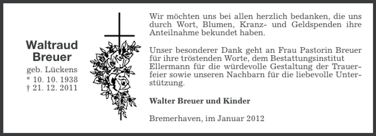 <p>Wir möchten uns bei allen herzlich bedanken, die uns<br />durch Wort, Blumen, Kranz- und Geldspenden ihre<br />Anteilnahme bekundet haben.</p><p>Waltraud<br />Breuer<br />geb. Lückens<br />* 10. 10. 1938<br />† 21. 12. 2011</p><p>Unser besonderer Dank geht an Frau Pastorin Breuer<br />für ihre tröstenden Worte, dem Bestattungsinstitut<br />Ellermann für die würdevolle Gestaltung der Trauerfeier sowie unseren Nachbarn für die liebevolle Unterstützung.<br />Walter Breuer und Kinder<br />Bremerhaven, im Januar 2012</p>