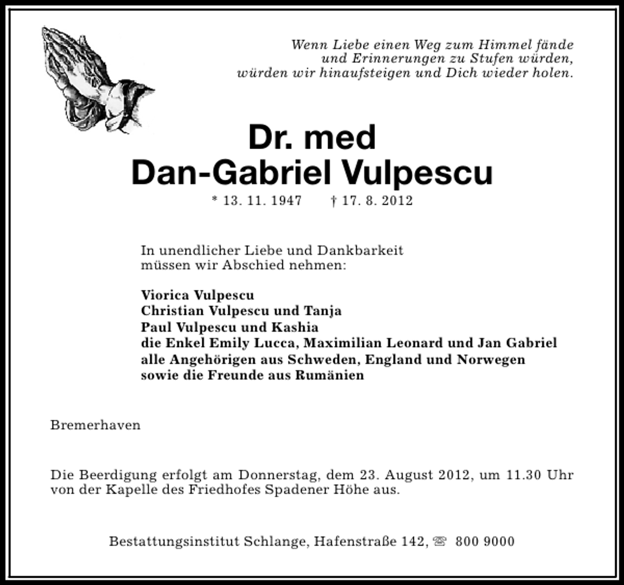 <p>Wenn Liebe einen Weg zum Himmel fände<br />und Erinnerungen zu Stufen würden,<br />würden wir hinaufsteigen und Dich wieder holen.</p><p>Dr. med<br />Dan-Gabriel Vulpescu<br />* 13. 11. 1947</p><p>† 17. 8. 2012</p><p>In unendlicher Liebe und Dankbarkeit<br />müssen wir Abschied nehmen:<br />Viorica Vulpescu<br />Christian Vulpescu und Tanja<br />Paul Vulpescu und Kashia<br />die Enkel Emily Lucca, Maximilian Leonard und Jan Gabriel<br />alle Angehörigen aus Schweden, England und Norwegen<br />sowie die Freunde aus Rumänien<br />Bremerhaven<br />Die Beerdigung erfolgt am Donnerstag, dem 23. August 2012, um 11.30 Uhr<br />von der Kapelle des Friedhofes Spadener Höhe aus.<br />Bestattungsinstitut Schlange, Hafenstraße 142, s 800 9000</p>