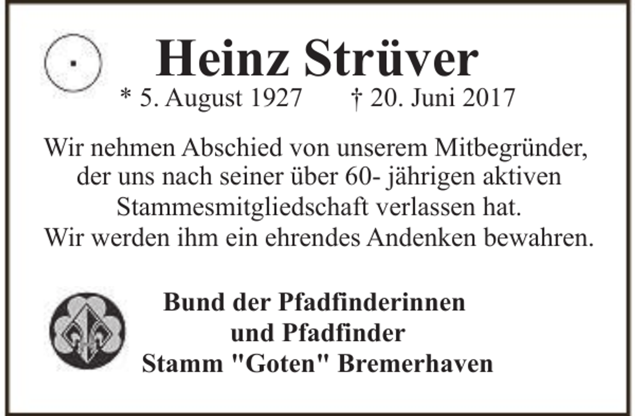 <p>Heinz Strüver</p><p>* 5. August 1927</p><p>† 20. Juni 2017</p><p>Wir nehmen Abschied von unserem Mitbegründer,<br />der uns nach seiner über 60- jährigen aktiven<br />Stammesmitgliedschaft verlassen hat.<br />Wir werden ihm ein ehrendes Andenken bewahren.<br />Bund der Pfadfinderinnen<br />und Pfadfinder<br />Stamm "Goten" Bremerhaven</p>