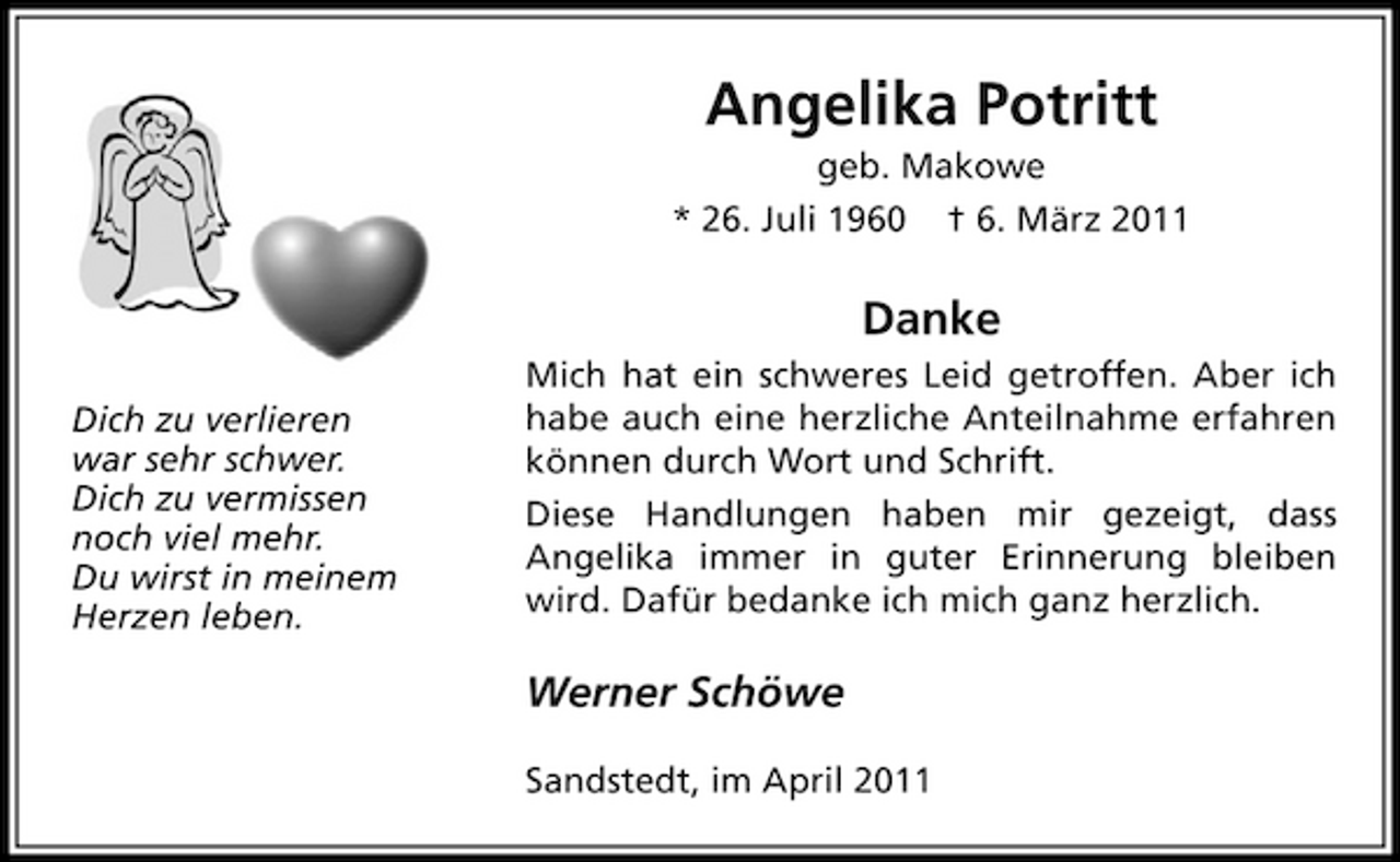 <p>Angelika Potrittgeb. Makowe * 26. Juli 1960 † 6. März 2011</p>
<p>DankeDich zu verlieren war sehr schwer. Dich zu vermissen noch viel mehr. Du wirst in meinem Herzen leben. Mich hat ein schweres Leid getroffen. Aber ich habe auch eine herzliche Anteilnahme erfahren können durch Wort und Schrift. Diese Handlungen haben mir gezeigt, dass Angelika immer in guter Erinnerung bleiben wird. Dafür bedanke ich mich ganz herzlich.</p>
<p>Werner SchöweSandstedt, im April 2011</p>