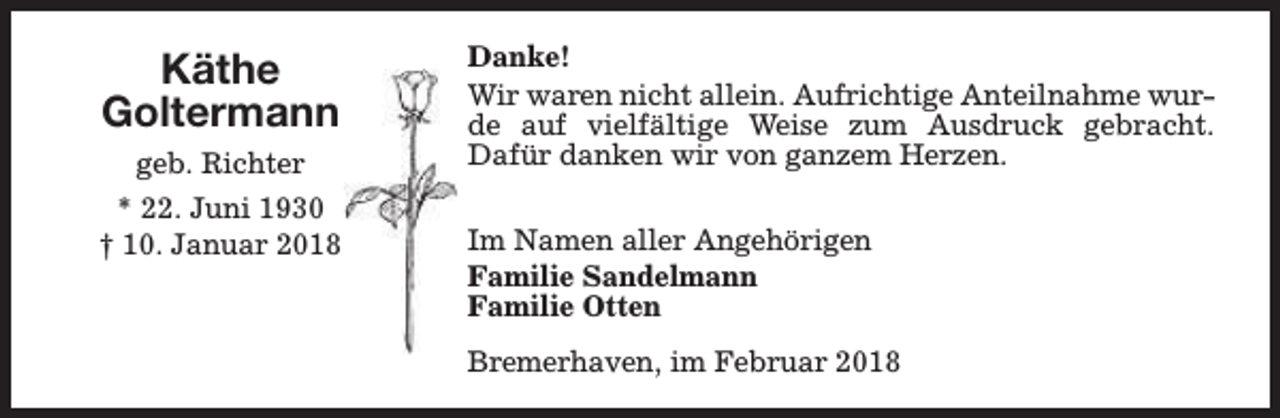 <p>Käthe<br />Goltermann<br />geb. Richter<br />* 22. Juni 1930<br />† 10. Januar 2018</p><p>Danke!<br />Wir waren nicht allein. Aufrichtige Anteilnahme wurde auf vielfältige Weise zum Ausdruck gebracht.<br />Dafür danken wir von ganzem Herzen.<br />Im Namen aller Angehörigen<br />Familie Sandelmann<br />Familie Otten<br />Bremerhaven, im Februar 2018</p>