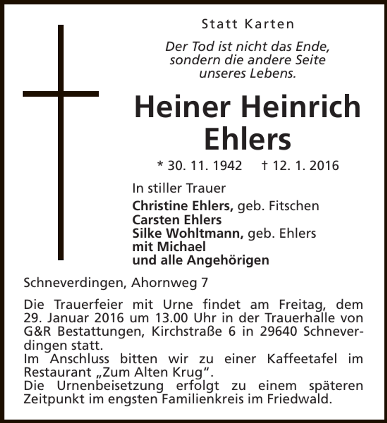 <p>Statt Karten<br />Der Tod ist nicht das Ende,<br />sondern die andere Seite<br />unseres Lebens.</p><p>Heiner Heinrich<br />Ehlers<br />* 30. 11. 1942</p><p>† 12. 1. 2016</p><p>In stiller Trauer<br />Christine Ehlers, geb. Fitschen<br />Carsten Ehlers<br />Silke Wohltmann, geb. Ehlers<br />mit Michael<br />und alle Angehörigen<br />Schneverdingen, Ahornweg 7<br />Die Trauerfeier mit Urne findet am Freitag, dem<br />29. Januar 2016 um 13.00 Uhr in der Trauerhalle von<br />G&amp;R Bestattungen, Kirchstraße 6 in 29640 Schneverdingen statt.<br />Im Anschluss bitten wir zu einer Kaffeetafel im<br />Restaurant „Zum Alten Krug“.<br />Die Urnenbeisetzung erfolgt zu einem späteren<br />Zeitpunkt im engsten Familienkreis im Friedwald.</p>