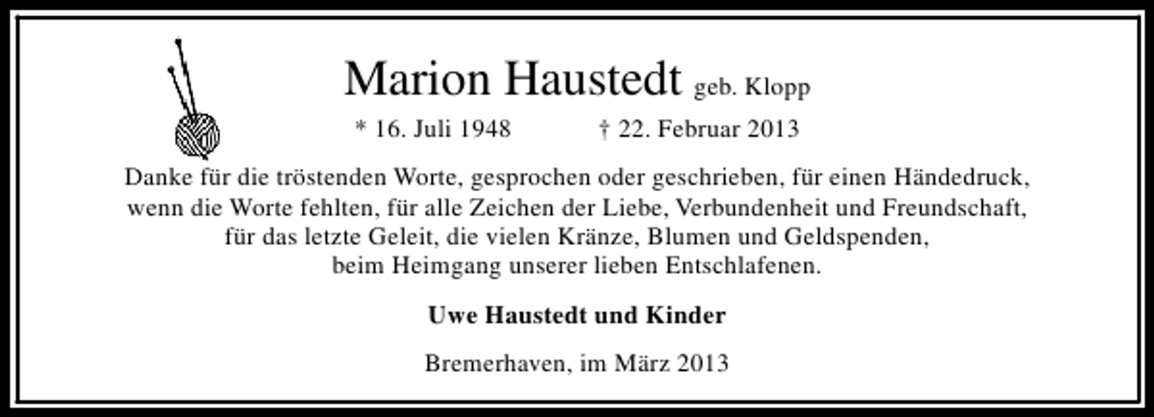 <p>Marion Haustedt geb. Klopp<br />* 16. Juli 1948</p><p>† 22. Februar 2013</p><p>Danke für die tröstenden Worte, gesprochen oder geschrieben, für einen Händedruck,<br />wenn die Worte fehlten, für alle Zeichen der Liebe, Verbundenheit und Freundschaft,<br />für das letzte Geleit, die vielen Kränze, Blumen und Geldspenden,<br />beim Heimgang unserer lieben Entschlafenen.<br />Uwe Haustedt und Kinder<br />Bremerhaven, im März 2013</p>