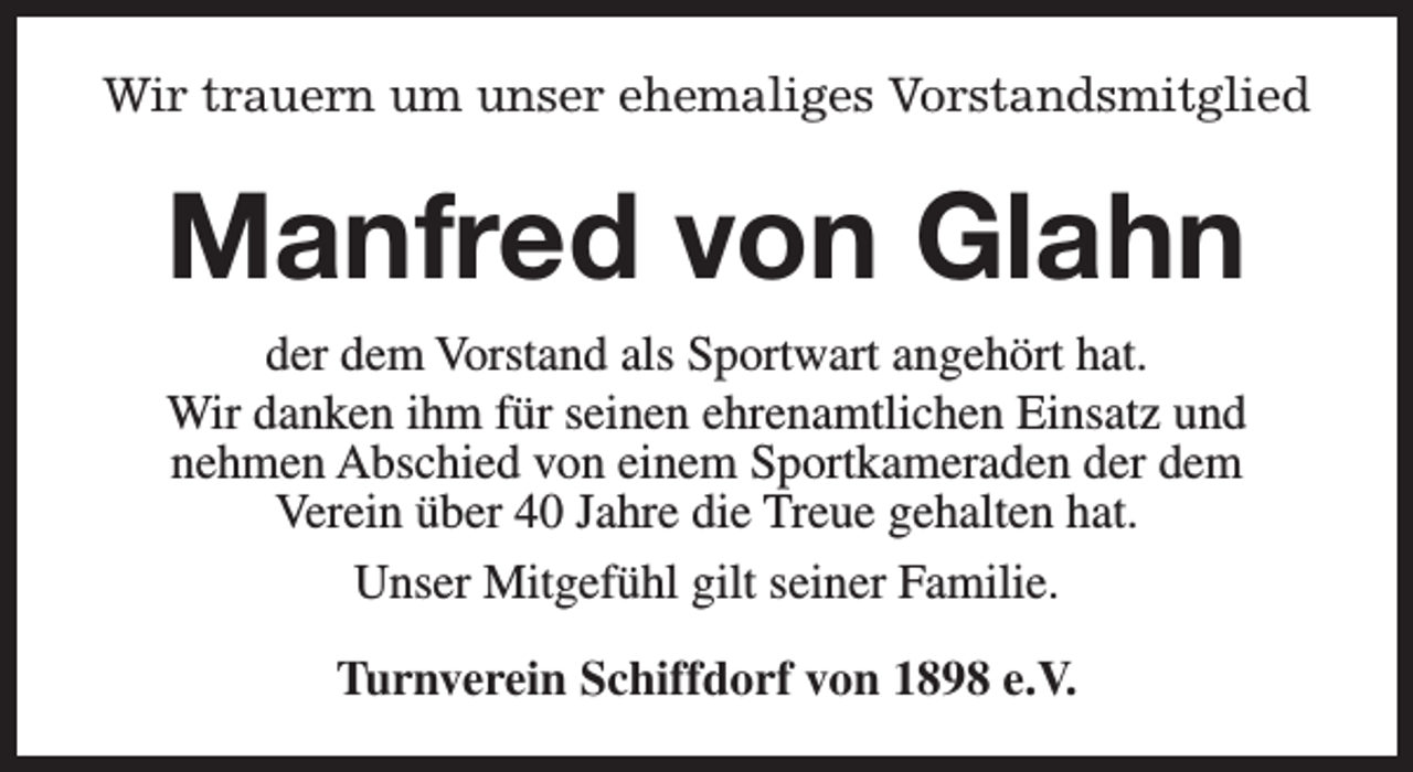 <p>Wir trauern um unser ehemaliges Vorstandsmitglied</p><p>Manfred von Glahn<br />der dem Vorstand als Sportwart angehört hat.<br />Wir danken ihm für seinen ehrenamtlichen Einsatz und<br />nehmen Abschied von einem Sportkameraden der dem<br />Verein über 40 Jahre die Treue gehalten hat.<br />Unser Mitgefühl gilt seiner Familie.<br />Turnverein Schiffdorf von 1898 e.V.</p>