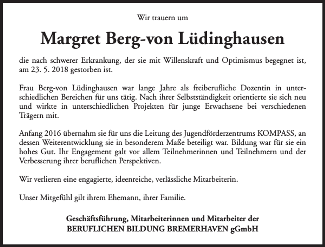 <p>Wir trauern um</p><p>Margret Berg-von Lüdinghausen<br />die nach schwerer Erkrankung, der sie mit Willenskraft und Optimismus begegnet ist,<br />am 23. 5. 2018 gestorben ist.<br />Frau Berg-von Lüdinghausen war lange Jahre als freiberufliche Dozentin in unterschiedlichen Bereichen für uns tätig. Nach ihrer Selbstständigkeit orientierte sie sich neu<br />und wirkte in unterschiedlichen Projekten für junge Erwachsene bei verschiedenen<br />Trägern mit.<br />Anfang 2016 übernahm sie für uns die Leitung des Jugendförderzentrums KOMPASS, an<br />dessen Weiterentwicklung sie in besonderem Maße beteiligt war. Bildung war für sie ein<br />hohes Gut. Ihr Engagement galt vor allem Teilnehmerinnen und Teilnehmern und der<br />Verbesserung ihrer beruflichen Perspektiven.<br />Wir verlieren eine engagierte, ideenreiche, verlässliche Mitarbeiterin.<br />Unser Mitgefühl gilt ihrem Ehemann, ihrer Familie.<br />Geschäftsführung, Mitarbeiterinnen und Mitarbeiter der<br />BERUFLICHEN BILDUNG BREMERHAVEN gGmbH</p>