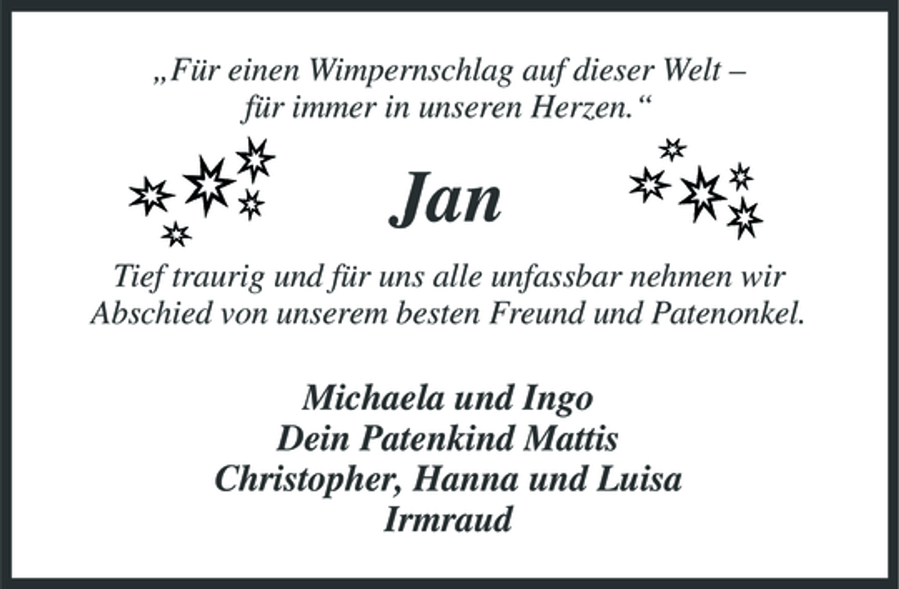 <p>„Für einen Wimpernschlag auf dieser Welt – für immer in unseren Herzen.“</p><p>Jan<br />Tief traurig und für uns alle unfassbar nehmen wir Abschied von unserem besten Freund und Patenonkel.</p><p>Michaela und Ingo Dein Patenkind Mattis Christopher, Hanna und Luisa Irmraud</p>