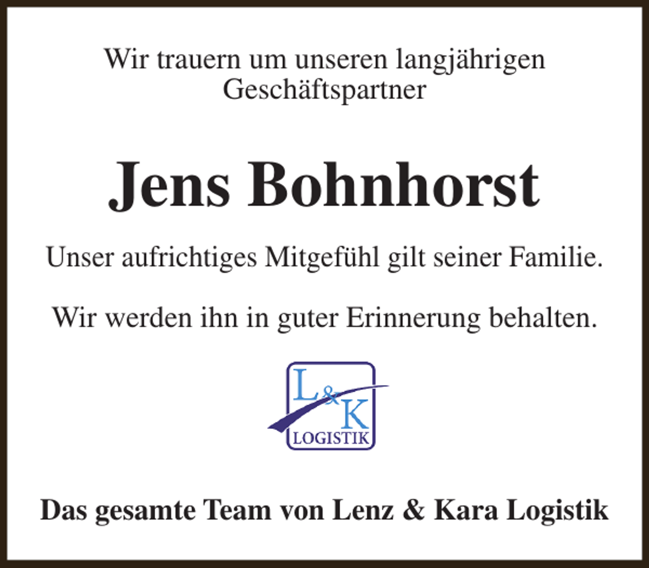 <p>Wir trauern um unseren langjährigen<br />Geschäftspartner</p><p>Jens Bohnhorst<br />Unser aufrichtiges Mitgefühl gilt seiner Familie.</p><p>Wir werden ihn in guter Erinnerung behalten.</p><p>Das gesamte Team von Lenz &amp; Kara Logistik</p>
