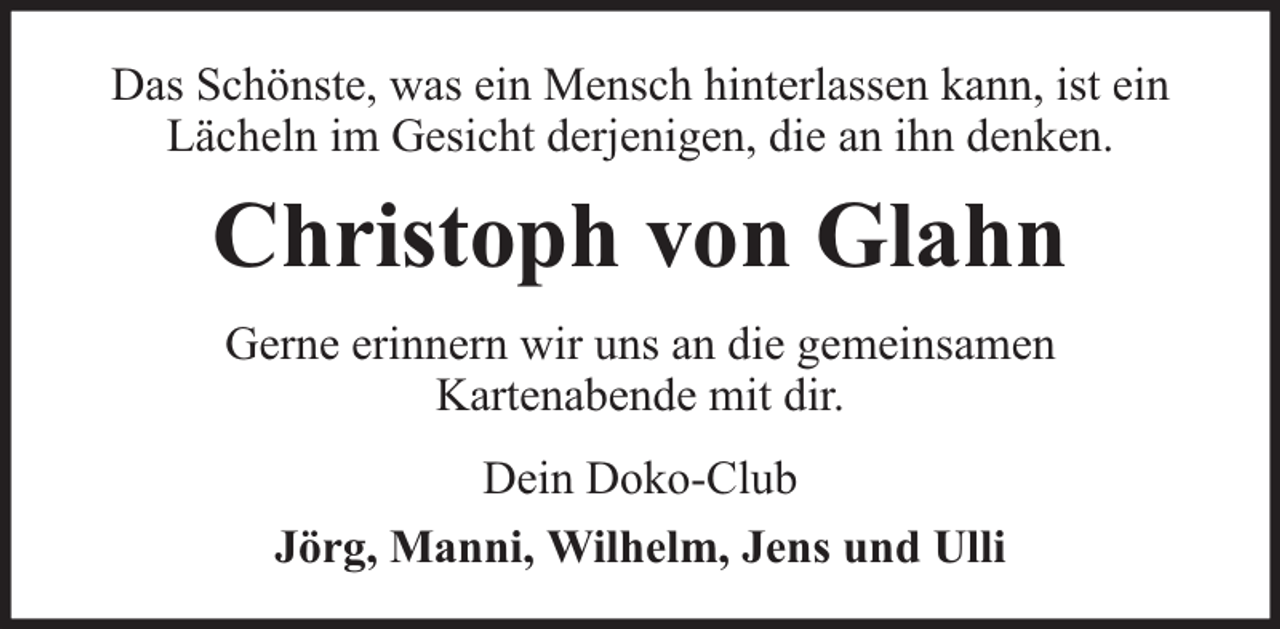 <p>Das Schönste, was ein Mensch hinterlassen kann, ist ein<br />Lächeln im Gesicht derjenigen, die an ihn denken.</p><p>Christoph von Glahn<br />Gerne erinnern wir uns an die gemeinsamen<br />Kartenabende mit dir.<br />Dein Doko-Club<br />Jörg, Manni, Wilhelm, Jens und Ulli</p>