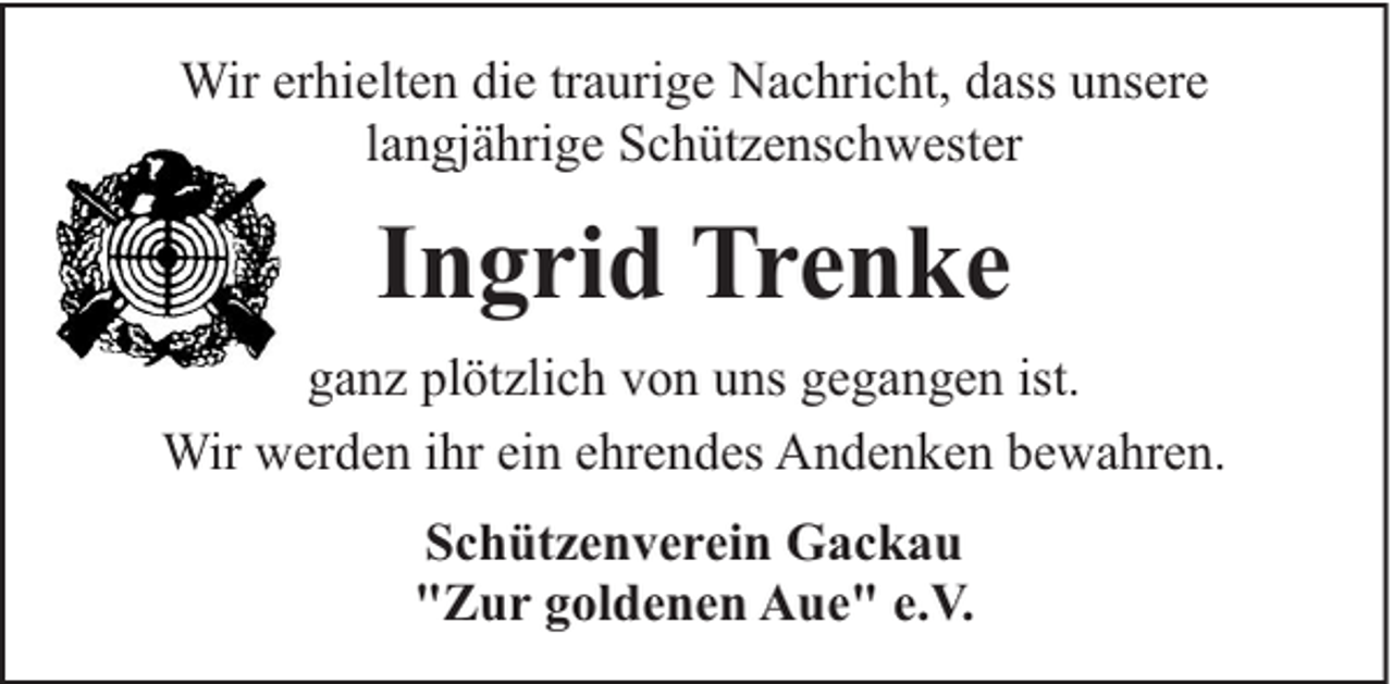 <p>Wir erhielten die traurige Nachricht, dass unsere<br />langjährige Schützenschwester</p><p>Ingrid Trenke<br />ganz plötzlich von uns gegangen ist.<br />Wir werden ihr ein ehrendes Andenken bewahren.<br />Schützenverein Gackau<br />"Zur goldenen Aue" e.V.</p>