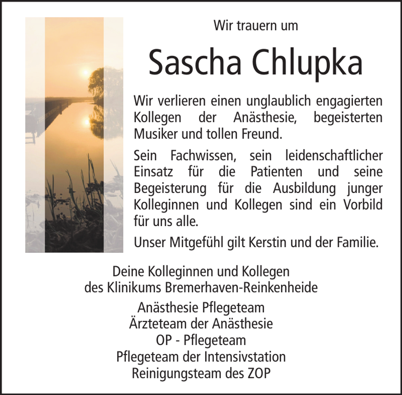<p>Wir trauern um</p><p>Sascha Chlupka<br />Wir verlieren einen unglaublich engagierten<br />Kollegen der Anästhesie, begeisterten<br />Musiker und tollen Freund.<br />Sein Fachwissen, sein leidenschaftlicher<br />Einsatz für die Patienten und seine<br />Begeisterung für die Ausbildung junger<br />Kolleginnen und Kollegen sind ein Vorbild<br />für uns alle.<br />Unser Mitgefühl gilt Kerstin und der Familie.<br />Deine Kolleginnen und Kollegen<br />des Klinikums Bremerhaven-Reinkenheide<br />Anästhesie Pflegeteam<br />Ärzteteam der Anästhesie<br />OP - Pflegeteam<br />Pflegeteam der Intensivstation<br />Reinigungsteam des ZOP</p>