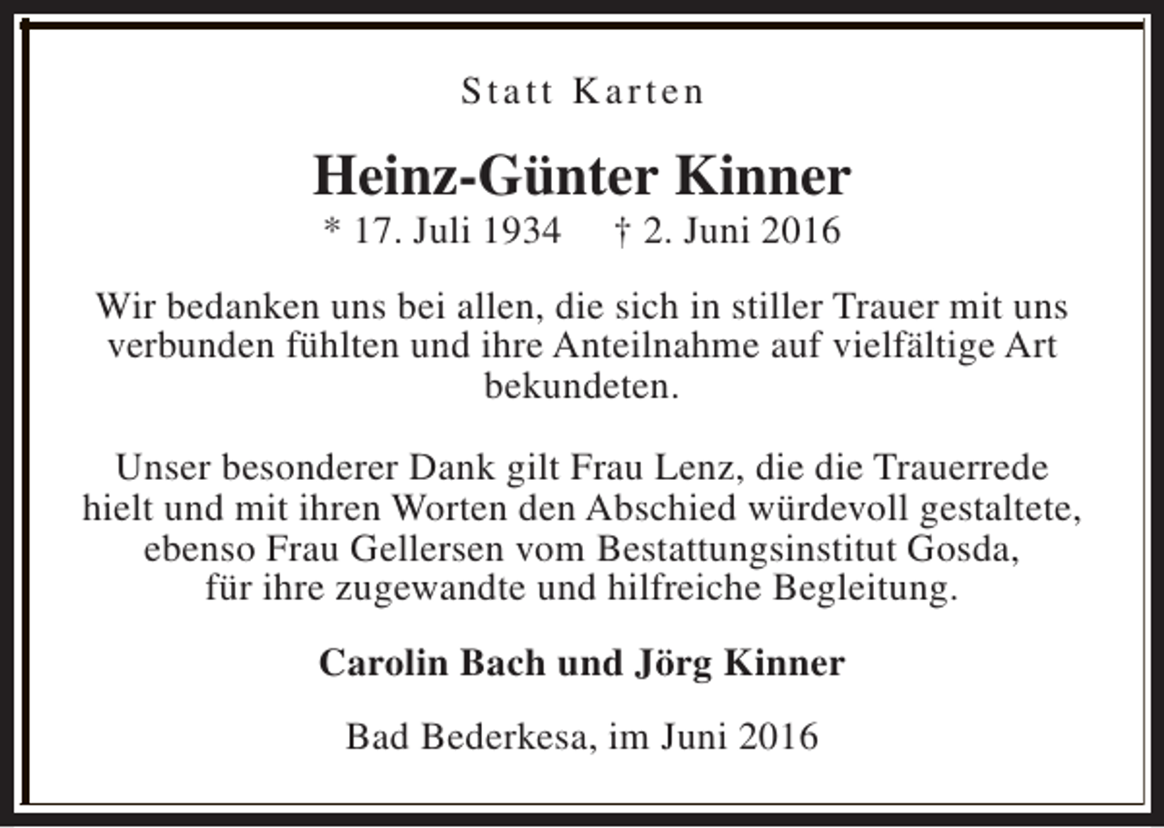 <p>Statt Karten</p><p>Heinz-Günter Kinner<br />* 17. Juli 1934</p><p>† 2. Juni 2016</p><p>Wir bedanken uns bei allen, die sich in stiller Trauer mit uns<br />verbunden fühlten und ihre Anteilnahme auf vielfältige Art<br />bekundeten.<br />Unser besonderer Dank gilt Frau Lenz, die die Trauerrede<br />hielt und mit ihren Worten den Abschied würdevoll gestaltete,<br />ebenso Frau Gellersen vom Bestattungsinstitut Gosda,<br />für ihre zugewandte und hilfreiche Begleitung.<br />Carolin Bach und Jörg Kinner<br />Bad Bederkesa, im Juni 2016</p>