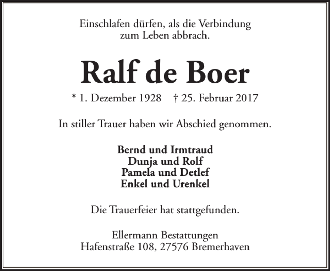 <p>Einschlafen dürfen, als die Verbindung<br />zum Leben abbrach.</p><p>Ralf de Boer</p><p>* 1. Dezember 1928</p><p>† 25. Februar 2017</p><p>In stiller Trauer haben wir Abschied genommen.<br />Bernd und Irmtraud<br />Dunja und Rolf<br />Pamela und Detlef<br />Enkel und Urenkel<br />Die Trauerfeier hat stattgefunden.<br />Ellermann Bestattungen<br />Hafenstraße 108, 27576 Bremerhaven</p>