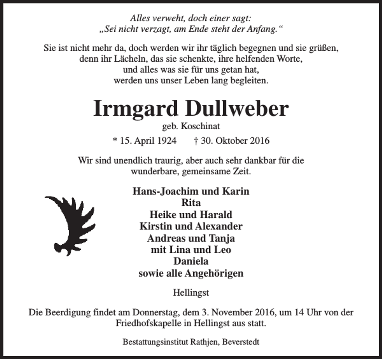 <p>Alles verweht, doch einer sagt:<br />„Sei nicht verzagt, am Ende steht der Anfang.“<br />Sie ist nicht mehr da, doch werden wir ihr täglich begegnen und sie grüßen,<br />denn ihr Lächeln, das sie schenkte, ihre helfenden Worte,<br />und alles was sie für uns getan hat,<br />werden uns unser Leben lang begleiten.</p><p>Irmgard Dullweber<br />geb. Koschinat</p><p>* 15. April 1924</p><p>† 30. Oktober 2016</p><p>Wir sind unendlich traurig, aber auch sehr dankbar für die<br />wunderbare, gemeinsame Zeit.</p><p>Hans-Joachim und Karin<br />Rita<br />Heike und Harald<br />Kirstin und Alexander<br />Andreas und Tanja<br />mit Lina und Leo<br />Daniela<br />sowie alle Angehörigen<br />Hellingst<br />Die Beerdigung findet am Donnerstag, dem 3. November 2016, um 14 Uhr von der<br />Friedhofskapelle in Hellingst aus statt.<br />Bestattungsinstitut Rathjen, Beverstedt</p>