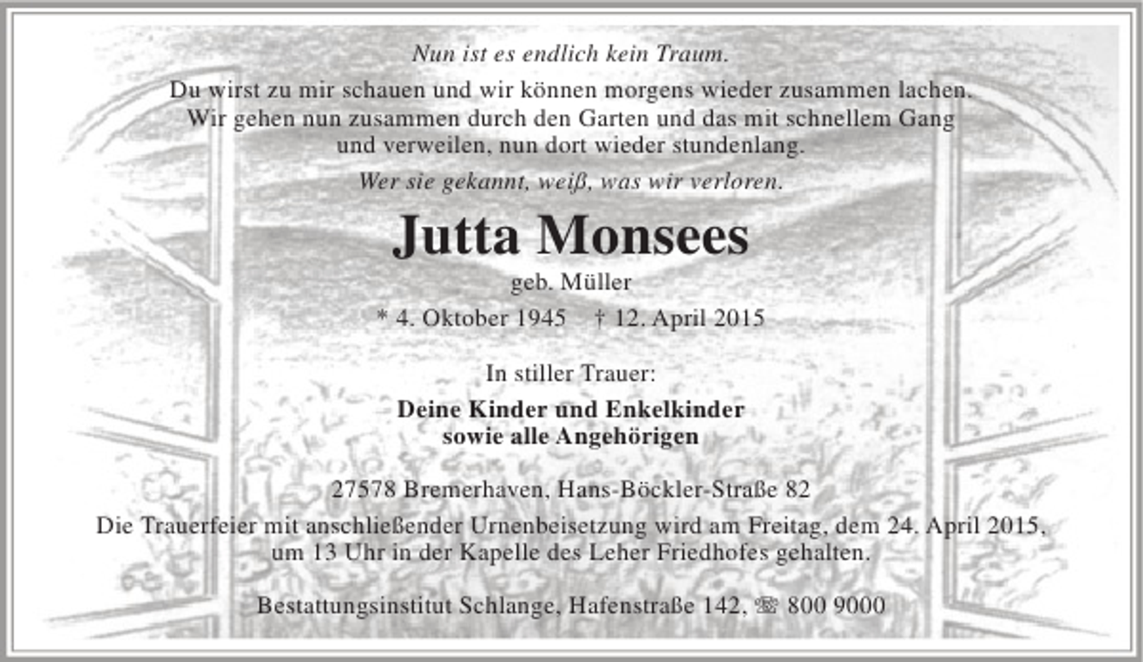 <p>Nun ist es endlich kein Traum.<br />Du wirst zu mir schauen und wir können morgens wieder zusammen lachen.<br />Wir gehen nun zusammen durch den Garten und das mit schnellem Gang<br />und verweilen, nun dort wieder stundenlang.<br />Wer sie gekannt, weiß, was wir verloren.</p><p>Jutta Monsees</p><p>geb. Müller<br />* 4. Oktober 1945 † 12. April 2015<br />In stiller Trauer:<br />Deine Kinder und Enkelkinder<br />sowie alle Angehörigen<br />27578 Bremerhaven, Hans-Böckler-Straße 82<br />Die Trauerfeier mit anschließender Urnenbeisetzung wird am Freitag, dem 24. April 2015,<br />um 13 Uhr in der Kapelle des Leher Friedhofes gehalten.<br />Bestattungsinstitut Schlange, Hafenstraße 142, T 800 9000</p>