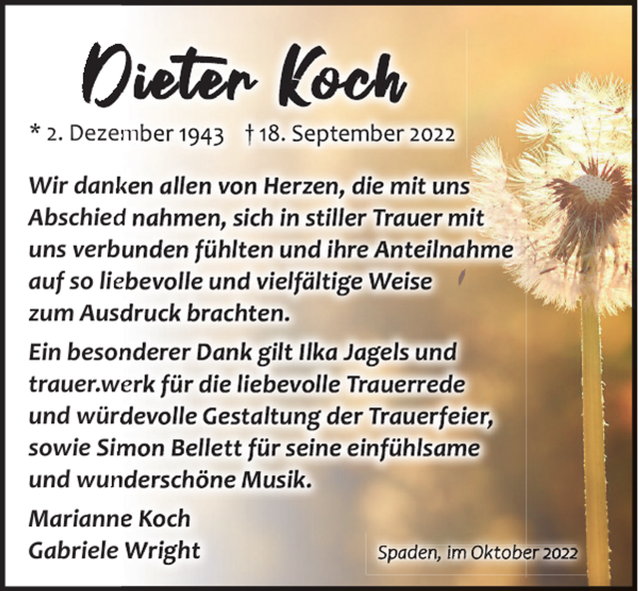<p>D et r</p><p>* 2. Dezem<br />m</p><p>h</p><p>Wir dankk<br />Abschied<br />d<br />uns verb<br />auf so liee<br />zum Ausd<br />Ein beson<br />trauer.wee<br />und würd<br />sowie Sim<br />und wun<br />n<br />Marianne<br />Gabriele</p><p>Spaden, im Oktobe 2022</p>