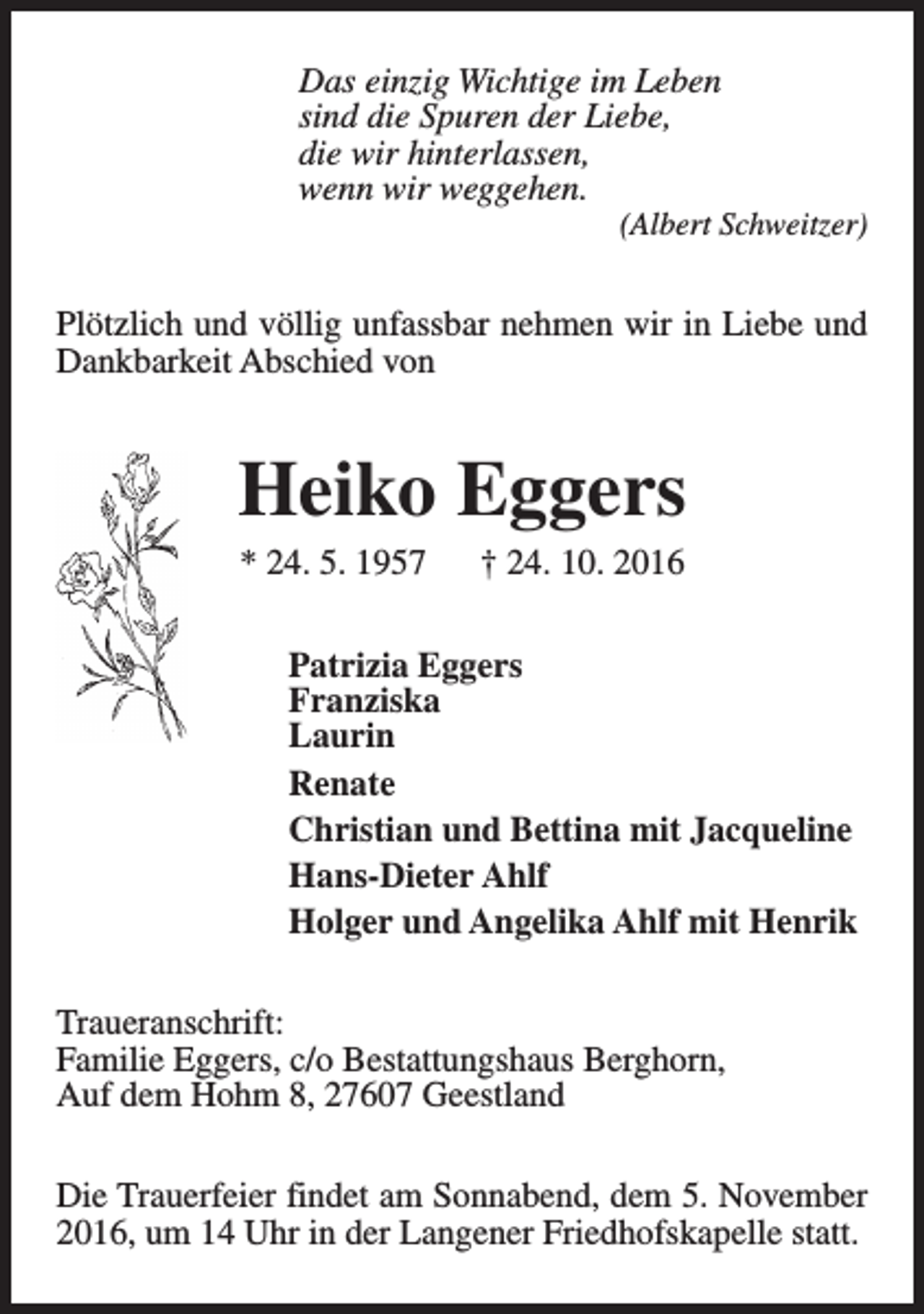 <p>Das einzig Wichtige im Leben<br />sind die Spuren der Liebe,<br />die wir hinterlassen,<br />wenn wir weggehen.</p><p>(Albert Schweitzer)</p><p>Plötzlich und völlig unfassbar nehmen wir in Liebe und<br />Dankbarkeit Abschied von</p><p>Heiko Eggers<br />* 24. 5. 1957</p><p>† 24. 10. 2016</p><p>Patrizia Eggers<br />Franziska<br />Laurin<br />Renate<br />Christian und Bettina mit Jacqueline<br />Hans-Dieter Ahlf<br />Holger und Angelika Ahlf mit Henrik<br />Traueranschrift:<br />Familie Eggers, c/o Bestattungshaus Berghorn,<br />Auf dem Hohm 8, 27607 Geestland<br />Die Trauerfeier findet am Sonnabend, dem 5. November<br />2016, um 14 Uhr in der Langener Friedhofskapelle statt.</p>