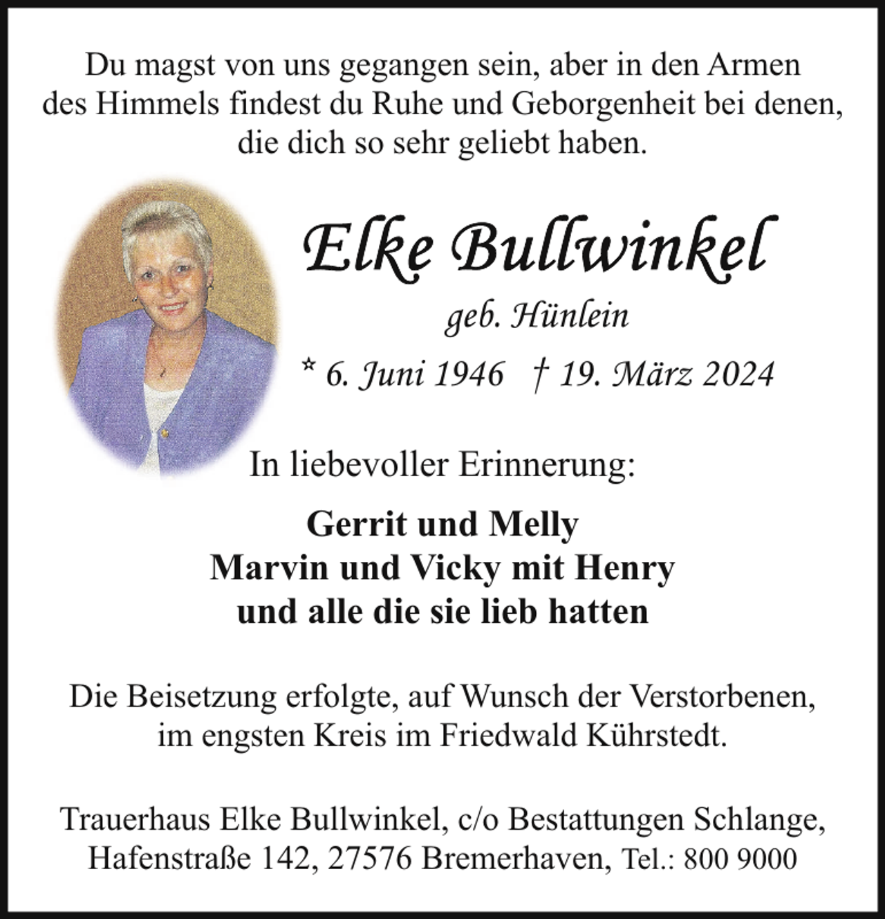 <p>Du magst von uns gegangen sein, aber in den Armen<br />des Himmels findest du Ruhe und Geborgenheit bei denen,<br />die dich so sehr geliebt haben.</p><p>geb. Hünlein<br />* 6. Juni 1946 † 19. März 2024<br />In liebevoller Erinnerung:<br />Gerrit und Melly<br />Marvin und Vicky mit Henry<br />und alle die sie lieb hatten<br />Die Beisetzung erfolgte, auf Wunsch der Verstorbenen,<br />im engsten Kreis im Friedwald Kührstedt.<br />Trauerhaus Elke Bullwinkel, c/o Bestattungen Schlange,<br />Hafenstraße 142, 27576 Bremerhaven, Tel.: 800 9000</p>