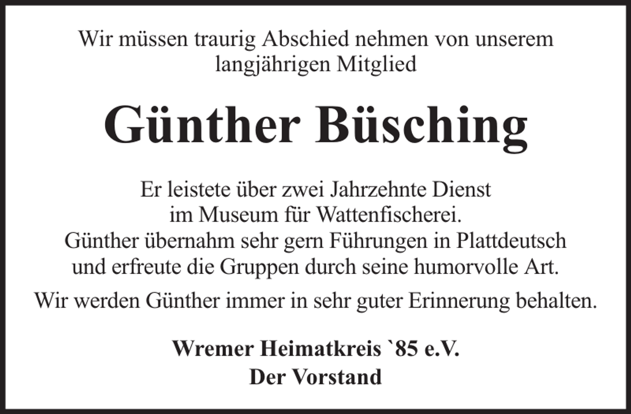 <p>Wir müssen traurig Abschied nehmen von unserem<br />langjährigen Mitglied</p><p>Günther Büsching<br />Er leistete über zwei Jahrzehnte Dienst<br />im Museum für Wattenfischerei.<br />Günther übernahm sehr gern Führungen in Plattdeutsch<br />und erfreute die Gruppen durch seine humorvolle Art.<br />Wir werden Günther immer in sehr guter Erinnerung behalten.<br />Wremer Heimatkreis `85 e.V.<br />Der Vorstand</p>