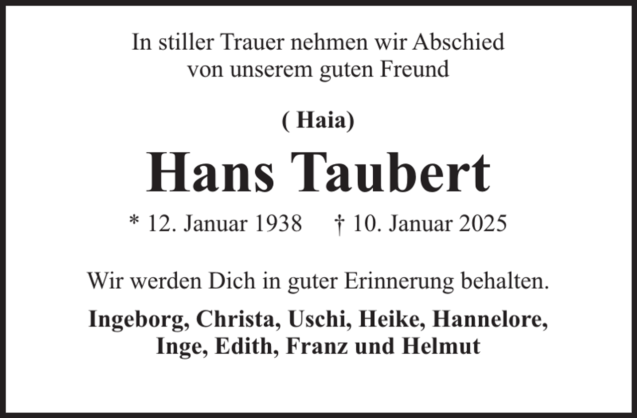 <p>In stiller Trauer nehmen wir Abschied<br />von unserem guten Freund<br />( Haia)</p><p>Hans Taubert</p><p>* 12. Januar 1938</p><p>† 10. Januar 2025</p><p>Wir werden Dich in guter Erinnerung behalten.<br />Ingeborg, Christa, Uschi, Heike, Hannelore,<br />Inge, Edith, Franz und Helmut</p>