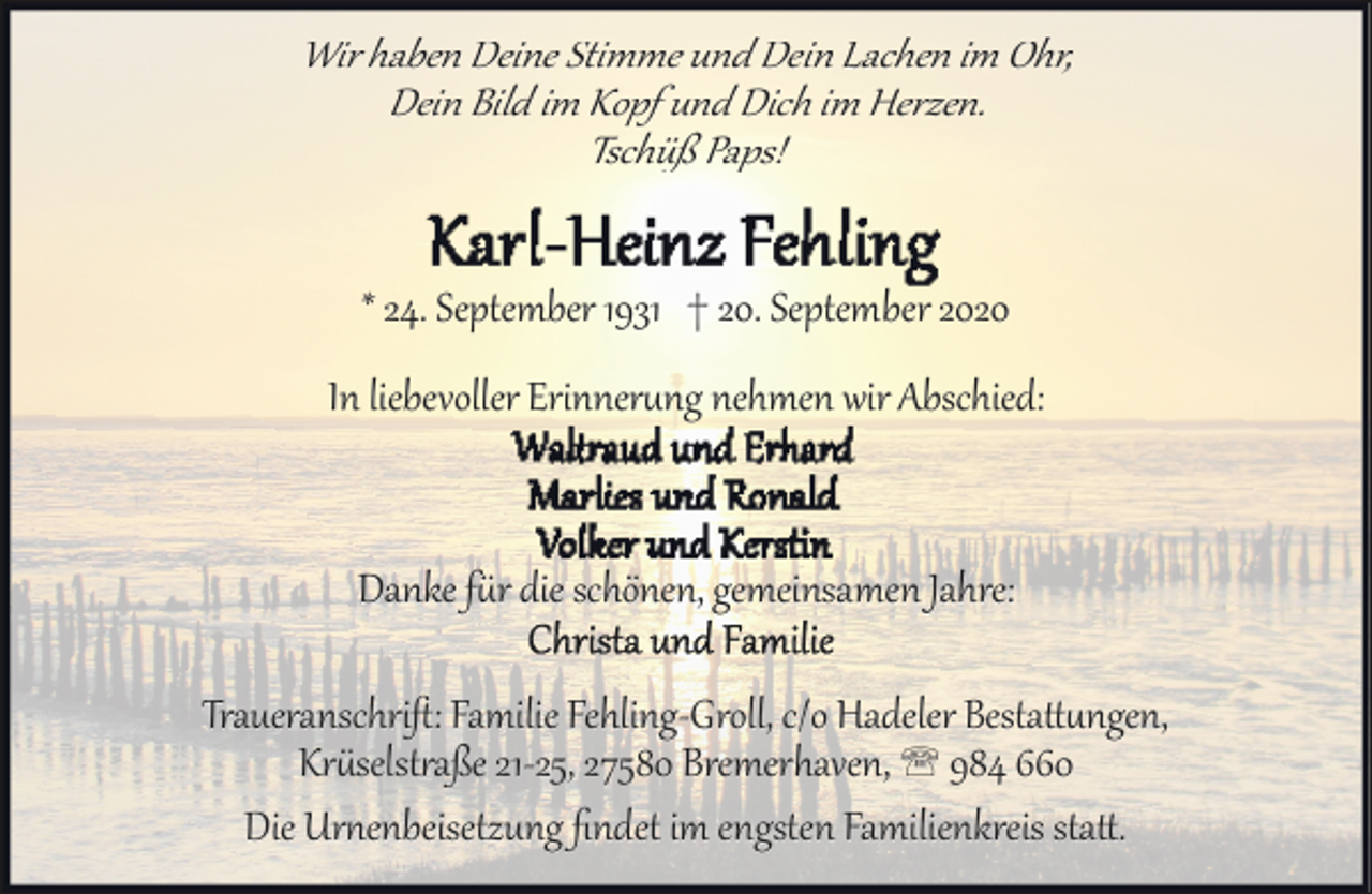<p>Wir haben Deine Stimme und Dein Lachen im Ohr,<br />Dein Bild im Kopf und Dich im Herzen.<br />Tschüß Paps!</p><p>* 24. September 1931 † 20. September 2020<br />In liebevoller Erinnerung nehmen wir Abschied:</p><p>Danke für die schönen, gemeinsamen Jahre:<br />Traueranschriﬅ: Familie Fehling­Groll, c/o Hadeler Bestattungen,<br />Krüselstraße 21­25, 27580 Bremerhaven, ' 984 660<br />Die Urnenbeisetzung ﬁndet im engsten Familienkreis statt.</p>