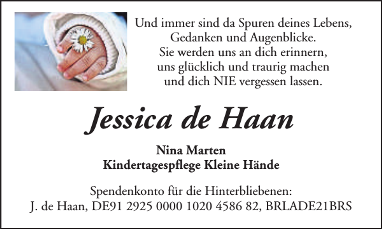 <p>Und immer sind da Spuren deines Lebens,<br />Gedanken und Augenblicke.<br />Sie werden uns an dich erinnern,<br />uns glücklich und traurig machen<br />und dich NIE vergessen lassen.</p><p>Jessica de Haan<br />Nina Marten<br />Kindertagespflege Kleine Hände<br />Spendenkonto für die Hinterbliebenen:<br />J. de Haan, DE91 2925 0000 1020 4586 82, BRLADE21BRS</p>