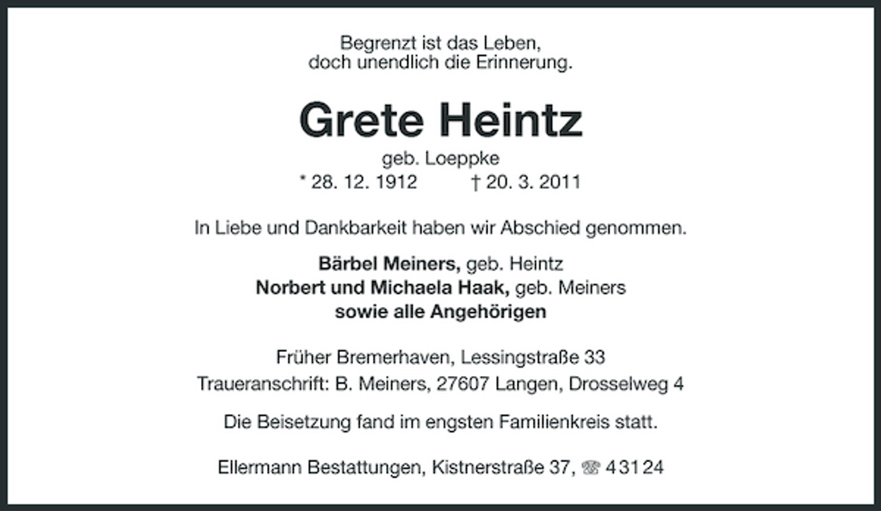 <p>Begrenzt ist das Leben,<br />doch unendlich die Erinnerung.<br />Grete Heintz<br />geb. Loeppke<br />* 28. 12. 1912 † 20. 3. 2011<br />In Liebe und Dankbarkeit haben wir Abschied genommen.<br />Bärbel Meiners, geb. Heintz<br />Norbert und Michaela Haak, geb. Meiners<br />sowie alle Angehörigen<br />Früher Bremerhaven, Lessingstraße 33<br />Traueranschrift: B. Meiners, 27607 Langen, Drosselweg 4</p><p>Die Beisetzung fand im engsten Familienkreis statt.<br />Ellermann Bestattungen, Kistnerstraße 37, T 4 31 24</p>