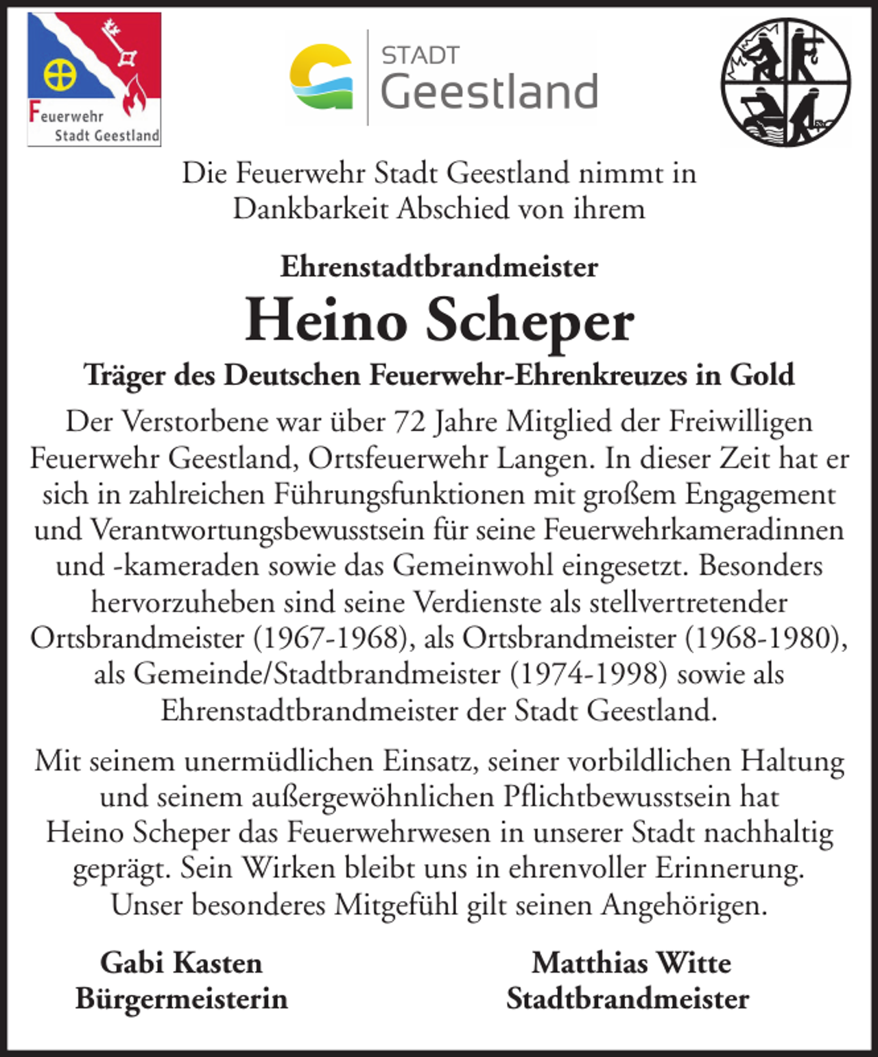 <p>Die Feuerwehr Stadt Geestland nimmt in<br />Dankbarkeit Abschied von ihrem<br />Ehrenstadtbrandmeister</p><p>Heino Scheper</p><p>Träger des Deutschen Feuerwehr-Ehrenkreuzes in Gold<br />Der Verstorbene war über 72 Jahre Mitglied der Freiwilligen<br />Feuerwehr Geestland, Ortsfeuerwehr Langen. In dieser Zeit hat er<br />sich in zahlreichen Führungsfunktionen mit großem Engagement<br />und Verantwortungsbewusstsein für seine Feuerwehrkameradinnen<br />und -kameraden sowie das Gemeinwohl eingesetzt. Besonders<br />hervorzuheben sind seine Verdienste als stellvertretender<br />Ortsbrandmeister (1967-1968), als Ortsbrandmeister (1968-1980),<br />als Gemeinde/Stadtbrandmeister (1974-1998) sowie als<br />Ehrenstadtbrandmeister der Stadt Geestland.<br />Mit seinem unermüdlichen Einsatz, seiner vorbildlichen Haltung<br />und seinem außergewöhnlichen Pflichtbewusstsein hat<br />Heino Scheper das Feuerwehrwesen in unserer Stadt nachhaltig<br />geprägt. Sein Wirken bleibt uns in ehrenvoller Erinnerung.<br />Unser besonderes Mitgefühl gilt seinen Angehörigen.<br />Gabi Kasten<br />Bürgermeisterin</p><p>Matthias Witte<br />Stadtbrandmeister</p>