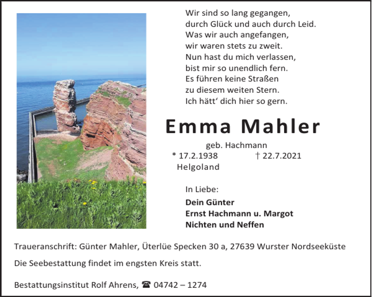 <p>Wir sind so lang gegangen,<br />durch Glück und auch durch Leid.<br />Was wir auch angefangen,<br />wir waren stets zu zweit.<br />Nun hast du mich verlassen,<br />bist mir so unendlich fern.<br />Es führen keine Straßen<br />zu diesem weiten Stern.<br />Ich hätt‘ dich hier so gern.</p><p>Emma Mahler<br />geb. Hachmann<br />* 17.2.1938<br />† 22.7.2021<br />Helgoland<br />In Liebe:<br />Dein Günter<br />Ernst Hachmann u. Margot<br />Nichten und Neffen<br />Traueranschrift: Günter Mahler, Üterlüe Specken 30 a, 27639 Wurster Nordseeküste<br />Die Seebestattung findet im engsten Kreis statt.<br />Bestattungsinstitut Rolf Ahrens, 04742 – 1274</p>