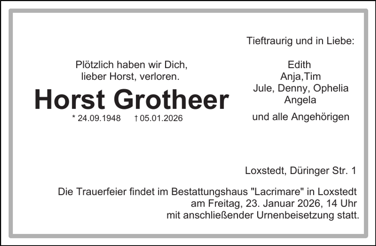 <p>Tieftraurig und in Liebe:<br />Plötzlich haben wir Dich,<br />lieber Horst, verloren.</p><p>Horst Grotheer<br />* 24.09.1948</p><p>05.01.2026</p><p>Edith<br />Anja,Tim<br />Jule, Denny, Ophelia<br />Angela<br />und alle Angehörigen</p><p>Loxstedt, Düringer Str. 1<br />Die Trauerfeier findet im Bestattungshaus "Lacrimare" in Loxstedt<br />am Freitag, 23. Januar 2026, 14 Uhr<br />mit anschließender Urnenbeisetzung statt.</p>