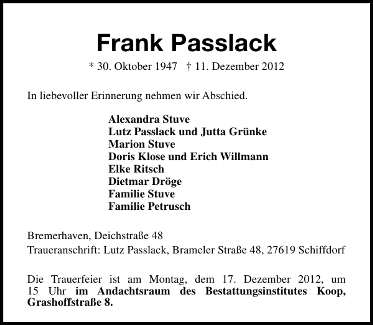 <p>Frank Passlack</p><p>* 30. Oktober 1947 † 11. Dezember 2012<br />In liebevoller Erinnerung nehmen wir Abschied.<br />Alexandra Stuve<br />Lutz Passlack und Jutta Grünke<br />Marion Stuve<br />Doris Klose und Erich Willmann<br />Elke Ritsch<br />Dietmar Dröge<br />Familie Stuve<br />Familie Petrusch<br />Bremerhaven, Deichstraße 48<br />Traueranschrift: Lutz Passlack, Brameler Straße 48, 27619 Schiffdorf<br />Die Trauerfeier ist am Montag, dem 17. Dezember 2012, um<br />15 Uhr im Andachtsraum des Bestattungsinstitutes Koop,<br />Grashoffstraße 8.</p>