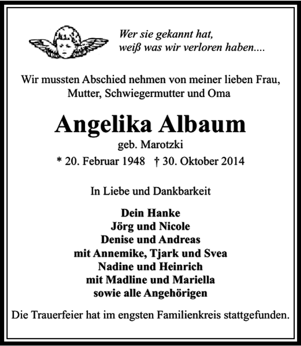 <p>Wer sie gekannt hat,<br />weiß was wir verloren haben....<br />Wir mussten Abschied nehmen von meiner lieben Frau,<br />Mutter, Schwiegermutter und Oma</p><p>Angelika Albaum<br />geb. Marotzki<br />* 20. Februar 1948 † 30. Oktober 2014</p><p>In Liebe und Dankbarkeit<br />Dein Hanke<br />Jörg und Nicole<br />Denise und Andreas<br />mit Annemike, Tjark und Svea<br />Nadine und Heinrich<br />mit Madline und Mariella<br />sowie alle Angehörigen<br />Die Trauerfeier hat im engsten Familienkreis stattgefunden.</p>