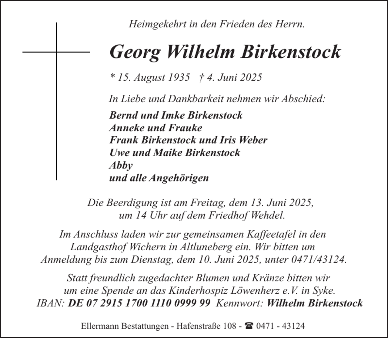 <p>Heimgekehrt in den Frieden des Herrn.</p><p>Georg Wilhelm Birkenstock<br />* 15. August 1935 † 4. Juni 2025<br />In Liebe und Dankbarkeit nehmen wir Abschied:<br />Bernd und Imke Birkenstock<br />Anneke und Frauke<br />Frank Birkenstock und Iris Weber<br />Uwe und Maike Birkenstock<br />Abby<br />und alle Angehörigen<br />Die Beerdigung ist am Freitag, dem 13. Juni 2025,<br />um 14 Uhr auf dem Friedhof Wehdel.<br />Im Anschluss laden wir zur gemeinsamen Kaffeetafel in den<br />Landgasthof Wichern in Altluneberg ein. Wir bitten um<br />Anmeldung bis zum Dienstag, dem 10. Juni 2025, unter 0471/43124.<br />Statt freundlich zugedachter Blumen und Kränze bitten wir<br />um eine Spende an das Kinderhospiz Löwenherz e.V. in Syke.<br />IBAN: DE 07 2915 1700 1119 Kennwort: Wilhelm Birkenstock<br />Ellermann Bestattungen - Hafenstraße 108 - ( 0471 - 43124</p>