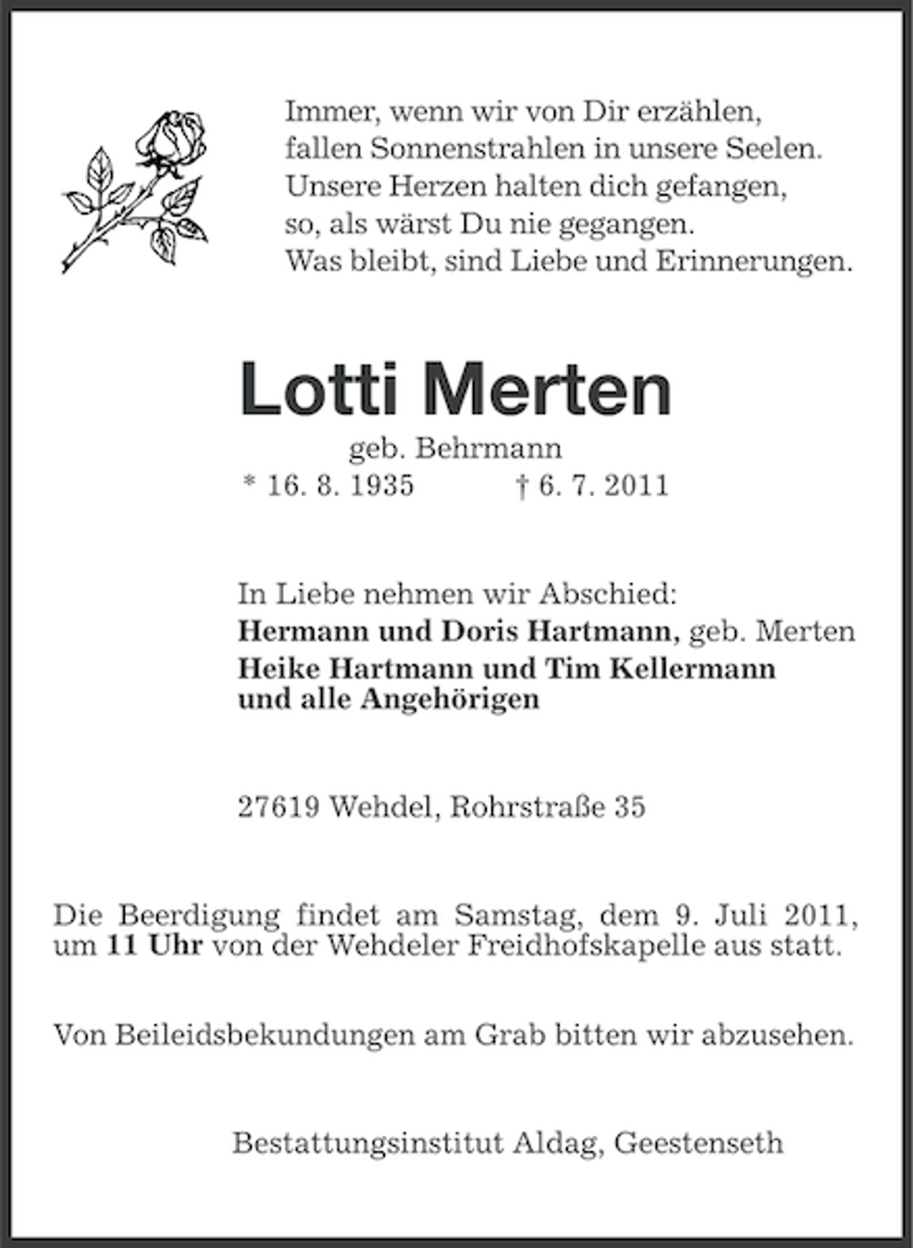 <p>Immer, wenn wir von Dir erzählen,<br />fallen Sonnenstrahlen in unsere Seelen.<br />Unsere Herzen halten dich gefangen,<br />so, als wärst Du nie gegangen.<br />Was bleibt, sind Liebe und Erinnerungen.</p><p>Lotti Merten<br />geb. Behrmann<br />* 16. 8. 1935<br />† 6. 7. 2011</p><p>In Liebe nehmen wir Abschied:<br />Hermann und Doris Hartmann, geb. Merten<br />Heike Hartmann und Tim Kellermann<br />und alle Angehörigen</p><p>27619 Wehdel, Rohrstraße 35</p><p>Die Beerdigung findet am Samstag, dem 9. Juli 2011,<br />um 11 Uhr von der Wehdeler Freidhofskapelle aus statt.<br />Von Beileidsbekundungen am Grab bitten wir abzusehen.</p><p>Bestattungsinstitut Aldag, Geestenseth</p>