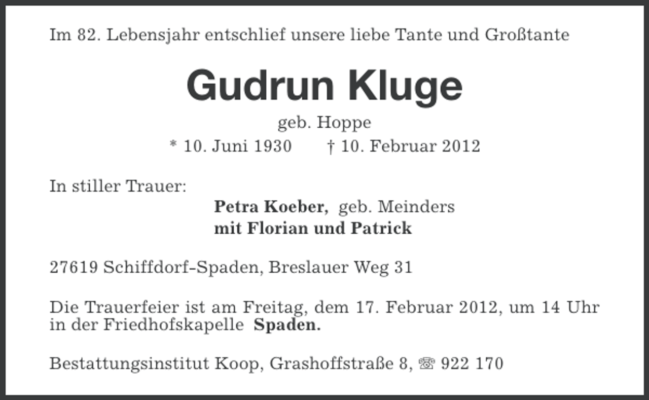 <p>Im 82. Lebensjahr entschlief unsere liebe Tante und Großtante</p><p>Gudrun Kluge<br />geb. Hoppe<br />* 10. Juni 1930<br />† 10. Februar 2012<br />In stiller Trauer:<br />Petra Koeber, geb. Meinders<br />mit Florian und Patrick<br />27619 Schiffdorf-Spaden, Breslauer Weg 31<br />Die Trauerfeier ist am Freitag, dem 17. Februar 2012, um 14 Uhr<br />in der Friedhofskapelle Spaden.<br />Bestattungsinstitut Koop, Grashoffstraße 8, 922 170</p>