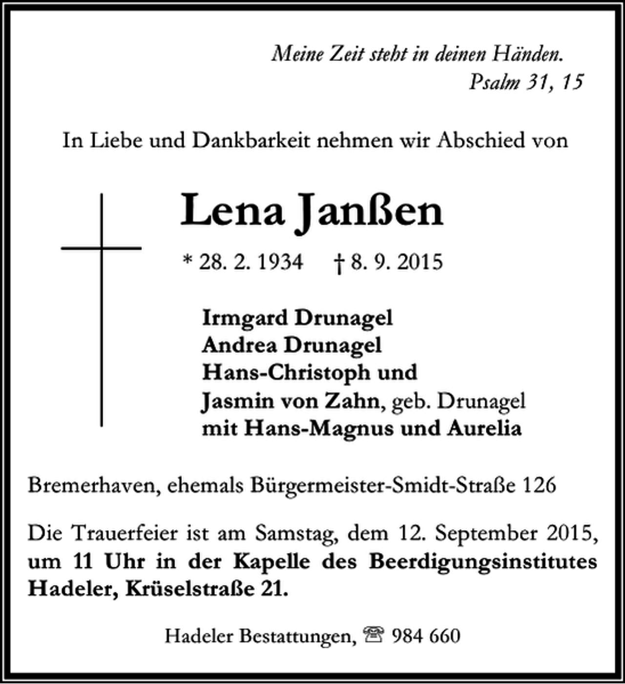 <p>Meine Zeit steht in deinen Händen.<br />Psalm 31, 15<br />In Liebe und Dankbarkeit nehmen wir Abschied von</p><p>Lena Janßen<br />* 28. 2. 1934</p><p>† 8. 9. 2015</p><p>Irmgard Drunagel<br />Andrea Drunagel<br />Hans-Christoph und<br />Jasmin von Zahn, geb. Drunagel<br />mit Hans-Magnus und Aurelia<br />Bremerhaven, ehemals Bürgermeister-Smidt-Straße 126<br />Die Trauerfeier ist am Samstag, dem 12. September 2015,<br />um 11 Uhr in der Kapelle des Beerdigungsinstitutes<br />Hadeler, Krüselstraße 21.<br />Hadeler Bestattungen, ℡ 984 660</p>