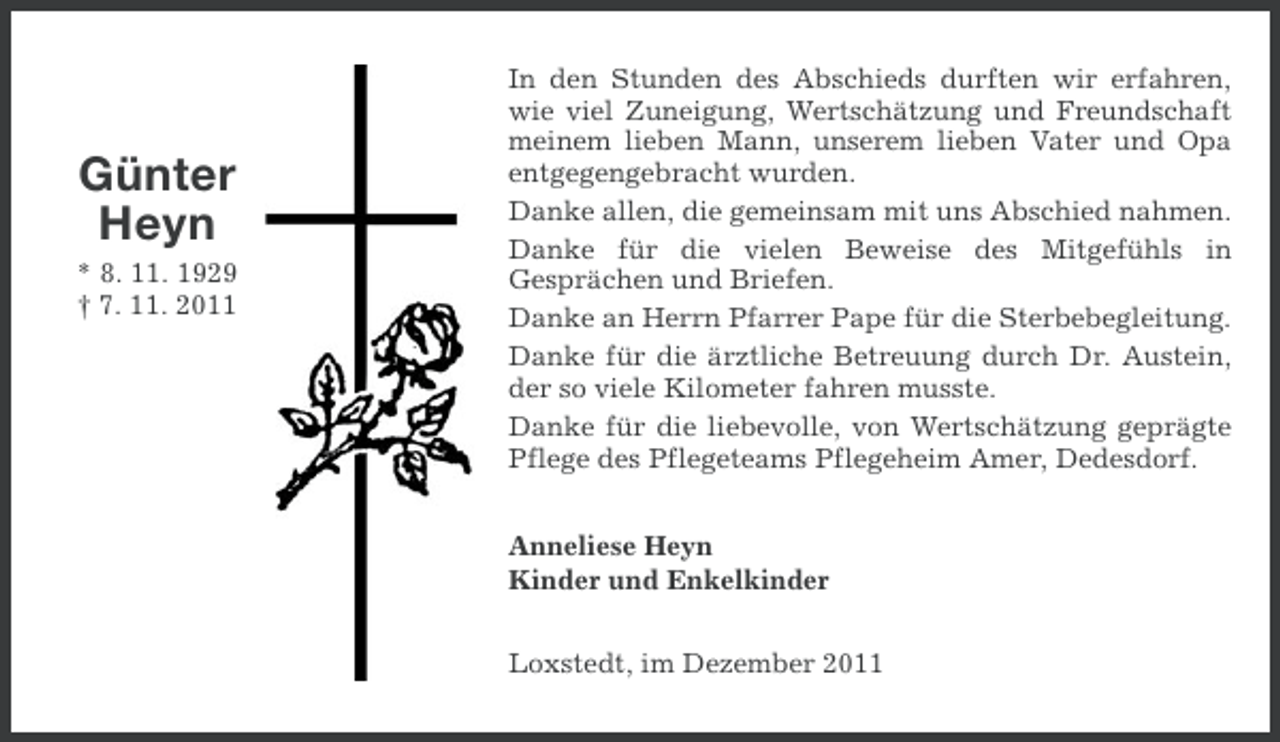 <p>Günter<br />Heyn<br />* 8. 11. 1929<br />† 7. 11. 2011</p><p>In den Stunden des Abschieds durften wir erfahren,<br />wie viel Zuneigung, Wertschätzung und Freundschaft<br />meinem lieben Mann, unserem lieben Vater und Opa<br />entgegengebracht wurden.<br />Danke allen, die gemeinsam mit uns Abschied nahmen.<br />Danke für die vielen Beweise des Mitgefühls in<br />Gesprächen und Briefen.<br />Danke an Herrn Pfarrer Pape für die Sterbebegleitung.<br />Danke für die ärztliche Betreuung durch Dr. Austein,<br />der so viele Kilometer fahren musste.<br />Danke für die liebevolle, von Wertschätzung geprägte<br />Pflege des Pflegeteams Pflegeheim Amer, Dedesdorf.<br />Anneliese Heyn<br />Kinder und Enkelkinder<br />Loxstedt, im Dezember 2011</p>