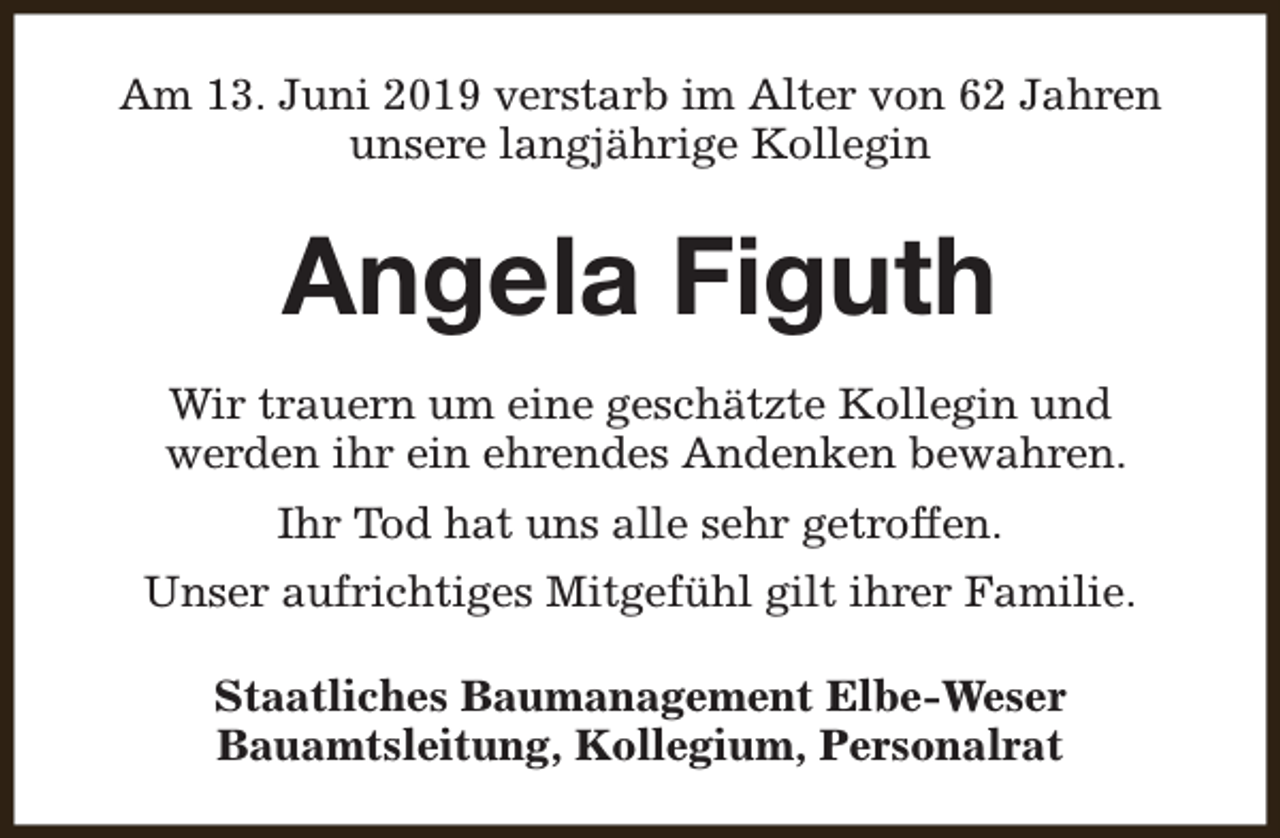 <p>Am 13. Juni 2019 verstarb im Alter von 62 Jahren<br />unsere langjährige Kollegin</p><p>Angela Figuth<br />Wir trauern um eine geschätzte Kollegin und<br />werden ihr ein ehrendes Andenken bewahren.<br />Ihr Tod hat uns alle sehr getroffen.<br />Unser aufrichtiges Mitgefühl gilt ihrer Familie.<br />Staatliches Baumanagement Elbe-Weser<br />Bauamtsleitung, Kollegium, Personalrat</p>
