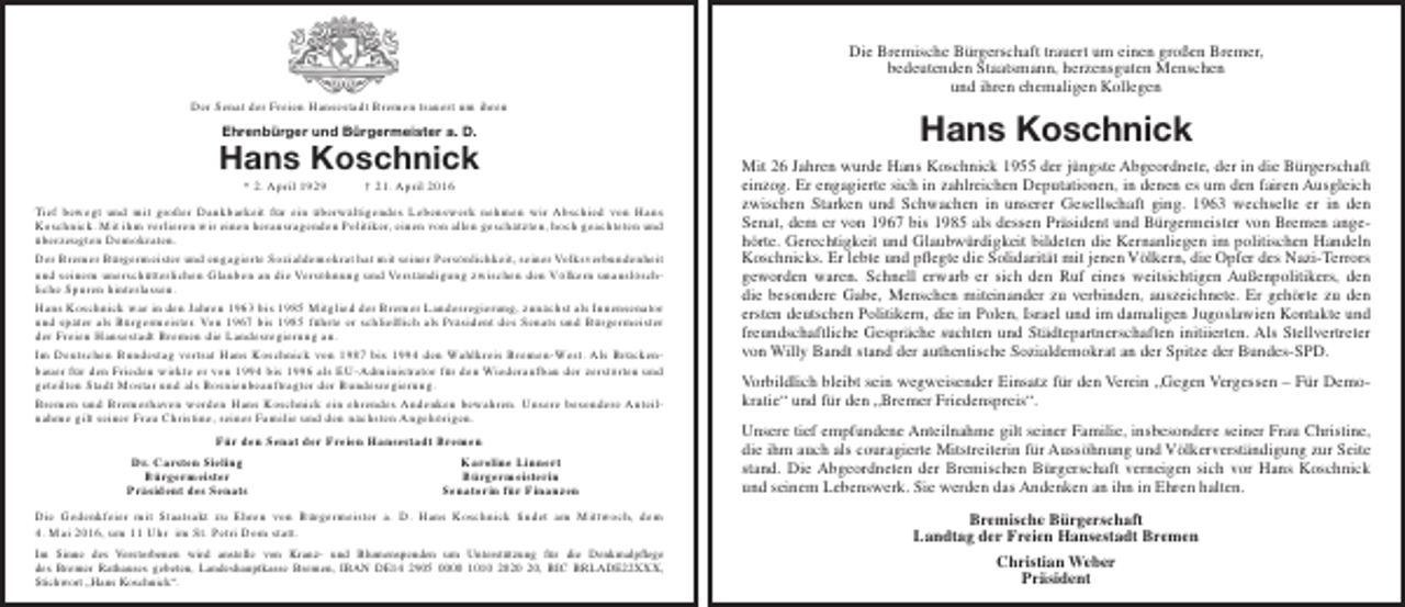 <p>Der Senat der Freien Hansestadt Bremen trauert um ihren</p><p>Ehrenbürger und Bürgermeister a. D.</p><p>Hans Koschnick<br />* 2. April 1929</p><p>† 21. April 2016</p><p>Tief bewegt und mit großer Dankbarkeit für ein überwältigendes Lebenswerk nehmen wir Abschied von Hans<br />Koschnick. Mit ihm verlieren wir einen herausragenden Politiker, einen von allen geschätzten, hoch geachteten und<br />überzeugten Demokraten.<br />Der Bremer Bürgermeister und engagierte Sozialdemokrat hat mit seiner Persönlichkeit, seiner Volksverbundenheit<br />und seinem unerschütterlichen Glauben an die Versöhnung und Verständigung zwischen den Völkern unauslöschliche Spuren hinterlassen.<br />Hans Koschnick war in den Jahren 1963 bis 1985 Mitglied der Bremer Landesregierung, zunächst als Innensenator<br />und später als Bürgermeister. Von 1967 bis 1985 führte er schließlich als Präsident des Senats und Bürgermeister<br />der Freien Hansestadt Bremen die Landesregierung an.<br />Im Deutschen Bundestag vertrat Hans Koschnick von 1987 bis 1994 den Wahlkreis Bremen-West. Als Brückenbauer für den Frieden wirkte er von 1994 bis 1996 als EU-Administrator für den Wiederaufbau der zerstörten und<br />geteilten Stadt Mostar und als Bosnienbeauftragter der Bundesregierung.<br />Bremen und Bremerhaven werden Hans Koschnick ein ehrendes Andenken bewahren. Unsere besondere Anteilnahme gilt seiner Frau Christine, seiner Familie und den nächsten Angehörigen.<br />Für den Senat der Freien Hansestadt Bremen<br />Dr. Carsten Sieling<br />Bürgermeister<br />Präsident des Senats</p><p>Karoline Linnert<br />Bürgermeisterin<br />Senatorin für Finanzen</p><p>Die Gedenkfeier mit Staatsakt zu Ehren von Bürgermeister a. D. Hans Koschnick findet am Mittwoch, dem<br />4. Mai 2016, um 11 Uhr im St. Petri Dom statt.<br />Im Sinne des Verstorbenen wird anstelle von Kranz- und Blumenspenden um Unterstützung für die Denkmalpflege<br />des Bremer Rathauses gebeten, Landeshauptkasse Bremen, IBAN DE14 2905 0000 1010 20, BIC BRLADE22XXX,<br />Stichwort „Hans Koschnick“.</p><p>Die Bremische Bürgerschaft trauert um einen großen Bremer,<br />bedeutenden Staatsmann, herzensguten Menschen<br />und ihren ehemaligen Kollegen</p><p>Hans Koschnick<br />Mit 26 Jahren wurde Hans Koschnick 1955 der jüngste Abgeordnete, der in die Bürgerschaft<br />einzog. Er engagierte sich in zahlreichen Deputationen, in denen es um den fairen Ausgleich<br />zwischen Starken und Schwachen in unserer Gesellschaft ging. 1963 wechselte er in den<br />Senat, dem er von 1967 bis 1985 als dessen Präsident und Bürgermeister von Bremen angehörte. Gerechtigkeit und Glaubwürdigkeit bildeten die Kernanliegen im politischen Handeln<br />Koschnicks. Er lebte und pflegte die Solidarität mit jenen Völkern, die Opfer des Nazi-Terrors<br />geworden waren. Schnell erwarb er sich den Ruf eines weitsichtigen Außenpolitikers, den<br />die besondere Gabe, Menschen miteinander zu verbinden, auszeichnete. Er gehörte zu den<br />ersten deutschen Politikern, die in Polen, Israel und im damaligen Jugoslawien Kontakte und<br />freundschaftliche Gespräche suchten und Städtepartnerschaften initiierten. Als Stellvertreter<br />von Willy Bandt stand der authentische Sozialdemokrat an der Spitze der Bundes-SPD.<br />Vorbildlich bleibt sein wegweisender Einsatz für den Verein „Gegen Vergessen – Für Demokratie“ und für den „Bremer Friedenspreis“.<br />Unsere tief empfundene Anteilnahme gilt seiner Familie, insbesondere seiner Frau Christine,<br />die ihm auch als couragierte Mitstreiterin für Aussöhnung und Völkerverständigung zur Seite<br />stand. Die Abgeordneten der Bremischen Bürgerschaft verneigen sich vor Hans Koschnick<br />und seinem Lebenswerk. Sie werden das Andenken an ihn in Ehren halten.<br />Bremische Bürgerschaft<br />Landtag der Freien Hansestadt Bremen<br />Christian Weber<br />Präsident</p>