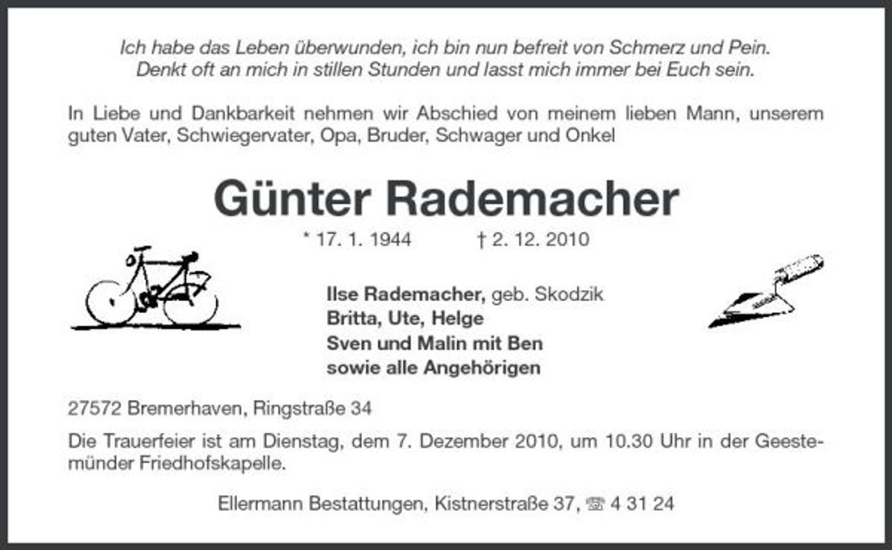 <p>Ich habe das Leben überwunden, ich bin nun befreit von Schmerz und Pein. Denkt oft an mich in stillen Stunden und lasst mich immer bei Euch sein. In Liebe und Dankbarkeit nehmen wir Abschied von meinem lieben Mann, unserem guten Vater, Schwiegervater, Opa, Bruder, Schwager und Onkel</p><p>Günter Rademacher<br />* 17. 1. 1944 † 2. 12. 2010 Ilse Rademacher, geb. Skodzik Britta, Ute, Helge Sven und Malin mit Ben sowie alle Angehörigen 27572 Bremerhaven, Ringstraße 34 Die Trauerfeier ist am Dienstag, dem 7. Dezember 2010, um 10.30 Uhr in der Geestemünder Friedhofskapelle. Ellermann Bestattungen, Kistnerstraße 37, 4 31 24</p>